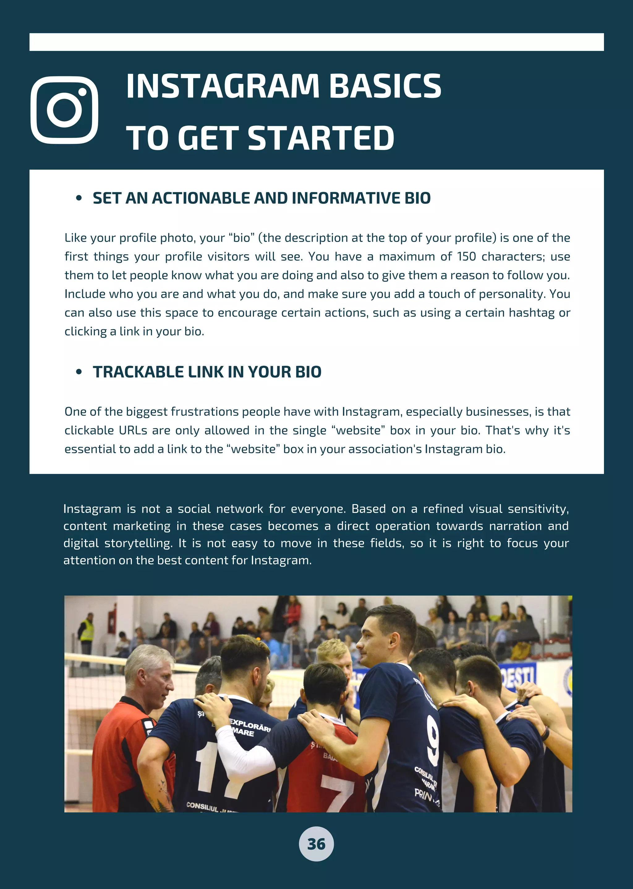 36
SET AN ACTIONABLE AND INFORMATIVE BIO
TRACKABLE LINK IN YOUR BIO
Like your profile photo, your “bio” (the description at the top of your profile) is one of the
first things your profile visitors will see. You have a maximum of 150 characters; use
them to let people know what you are doing and also to give them a reason to follow you.
Include who you are and what you do, and make sure you add a touch of personality. You
can also use this space to encourage certain actions, such as using a certain hashtag or
clicking a link in your bio.
One of the biggest frustrations people have with Instagram, especially businesses, is that
clickable URLs are only allowed in the single “website” box in your bio. That's why it's
essential to add a link to the “website” box in your association's Instagram bio.
INSTAGRAM BASICS
TO GET STARTED
Instagram is not a social network for everyone. Based on a refined visual sensitivity,
content marketing in these cases becomes a direct operation towards narration and
digital storytelling. It is not easy to move in these fields, so it is right to focus your
attention on the best content for Instagram.
 