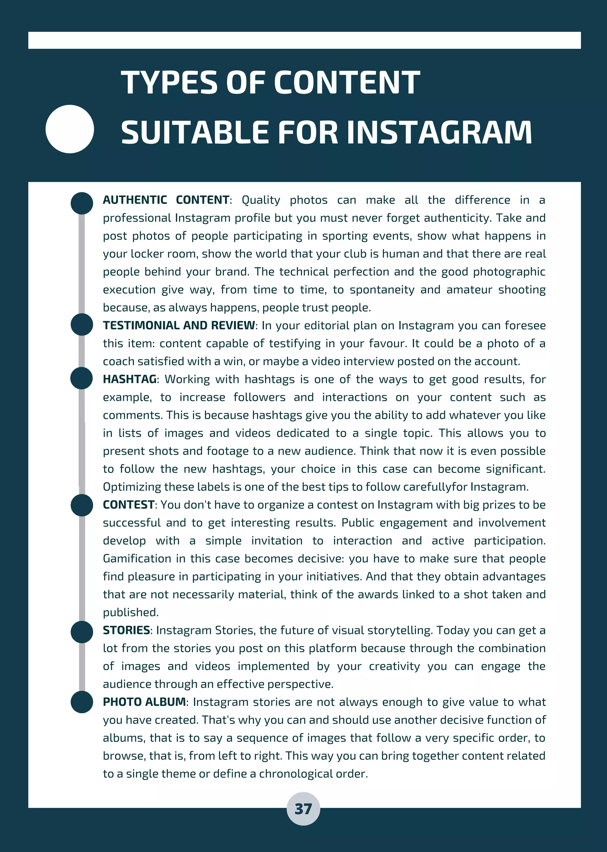 AUTHENTIC CONTENT: Quality photos can make all the difference in a
professional Instagram profile but you must never forget authenticity. Take and
post photos of people participating in sporting events, show what happens in
your locker room, show the world that your club is human and that there are real
people behind your brand. The technical perfection and the good photographic
execution give way, from time to time, to spontaneity and amateur shooting
because, as always happens, people trust people.
TESTIMONIAL AND REVIEW: In your editorial plan on Instagram you can foresee
this item: content capable of testifying in your favour. It could be a photo of a
coach satisfied with a win, or maybe a video interview posted on the account.
HASHTAG: Working with hashtags is one of the ways to get good results, for
example, to increase followers and interactions on your content such as
comments. This is because hashtags give you the ability to add whatever you like
in lists of images and videos dedicated to a single topic. This allows you to
present shots and footage to a new audience. Think that now it is even possible
to follow the new hashtags, your choice in this case can become significant.
Optimizing these labels is one of the best tips to follow carefullyfor Instagram.
CONTEST: You don't have to organize a contest on Instagram with big prizes to be
successful and to get interesting results. Public engagement and involvement
develop with a simple invitation to interaction and active participation.
Gamification in this case becomes decisive: you have to make sure that people
find pleasure in participating in your initiatives. And that they obtain advantages
that are not necessarily material, think of the awards linked to a shot taken and
published.
STORIES: Instagram Stories, the future of visual storytelling. Today you can get a
lot from the stories you post on this platform because through the combination
of images and videos implemented by your creativity you can engage the
audience through an effective perspective.
PHOTO ALBUM: Instagram stories are not always enough to give value to what
you have created. That's why you can and should use another decisive function of
albums, that is to say a sequence of images that follow a very specific order, to
browse, that is, from left to right. This way you can bring together content related
to a single theme or define a chronological order.
TYPES OF CONTENT
SUITABLE FOR INSTAGRAM
37
 