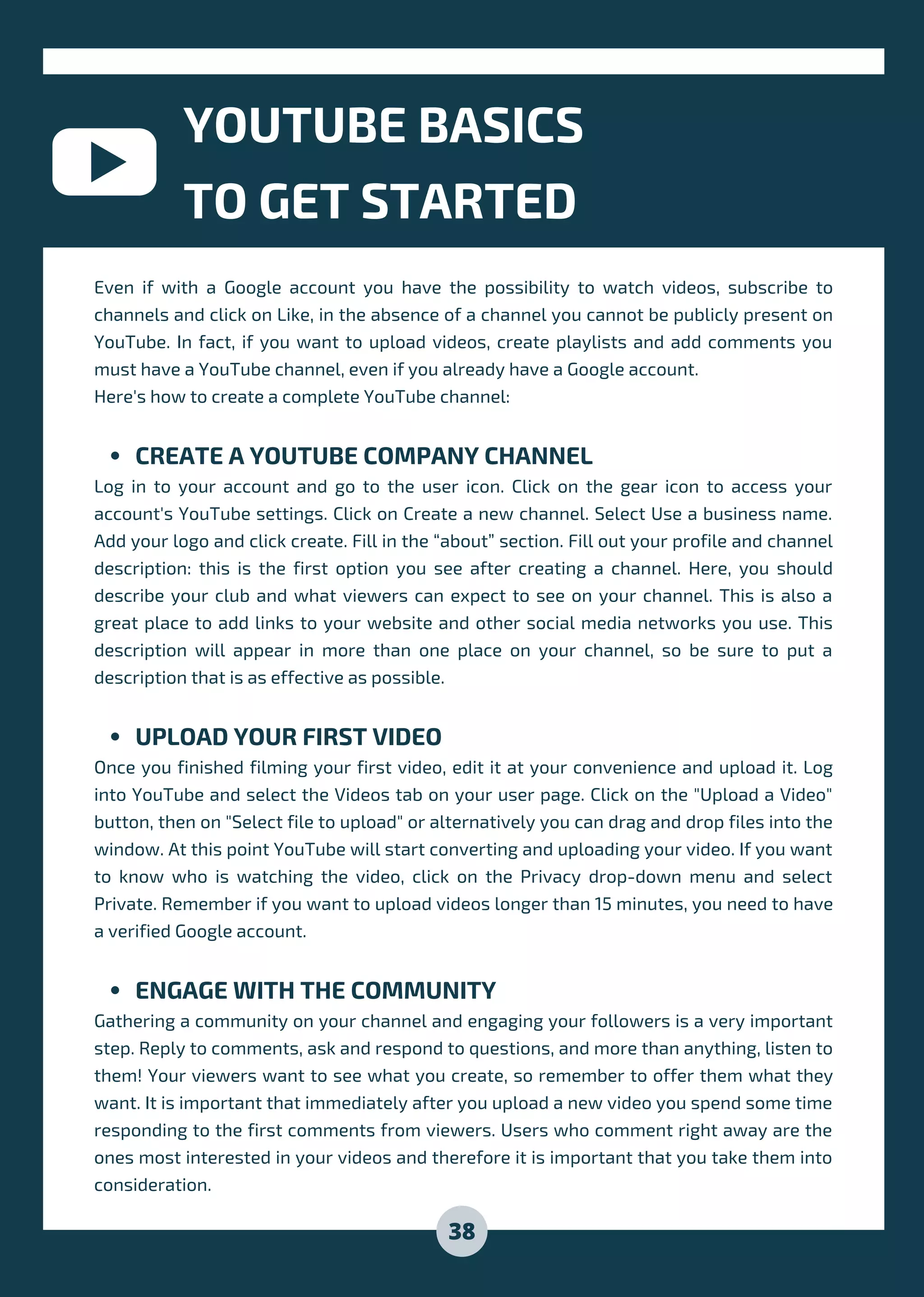 CREATE A YOUTUBE COMPANY CHANNEL
UPLOAD YOUR FIRST VIDEO
ENGAGE WITH THE COMMUNITY
Even if with a Google account you have the possibility to watch videos, subscribe to
channels and click on Like, in the absence of a channel you cannot be publicly present on
YouTube. In fact, if you want to upload videos, create playlists and add comments you
must have a YouTube channel, even if you already have a Google account.
Here's how to create a complete YouTube channel:
Log in to your account and go to the user icon. Click on the gear icon to access your
account's YouTube settings. Click on Create a new channel. Select Use a business name.
Add your logo and click create. Fill in the “about” section. Fill out your profile and channel
description: this is the first option you see after creating a channel. Here, you should
describe your club and what viewers can expect to see on your channel. This is also a
great place to add links to your website and other social media networks you use. This
description will appear in more than one place on your channel, so be sure to put a
description that is as effective as possible.
Once you finished filming your first video, edit it at your convenience and upload it. Log
into YouTube and select the Videos tab on your user page. Click on the "Upload a Video"
button, then on "Select file to upload" or alternatively you can drag and drop files into the
window. At this point YouTube will start converting and uploading your video. If you want
to know who is watching the video, click on the Privacy drop-down menu and select
Private. Remember if you want to upload videos longer than 15 minutes, you need to have
a verified Google account.
Gathering a community on your channel and engaging your followers is a very important
step. Reply to comments, ask and respond to questions, and more than anything, listen to
them! Your viewers want to see what you create, so remember to offer them what they
want. It is important that immediately after you upload a new video you spend some time
responding to the first comments from viewers. Users who comment right away are the
ones most interested in your videos and therefore it is important that you take them into
consideration.
YOUTUBE BASICS
TO GET STARTED
38
 