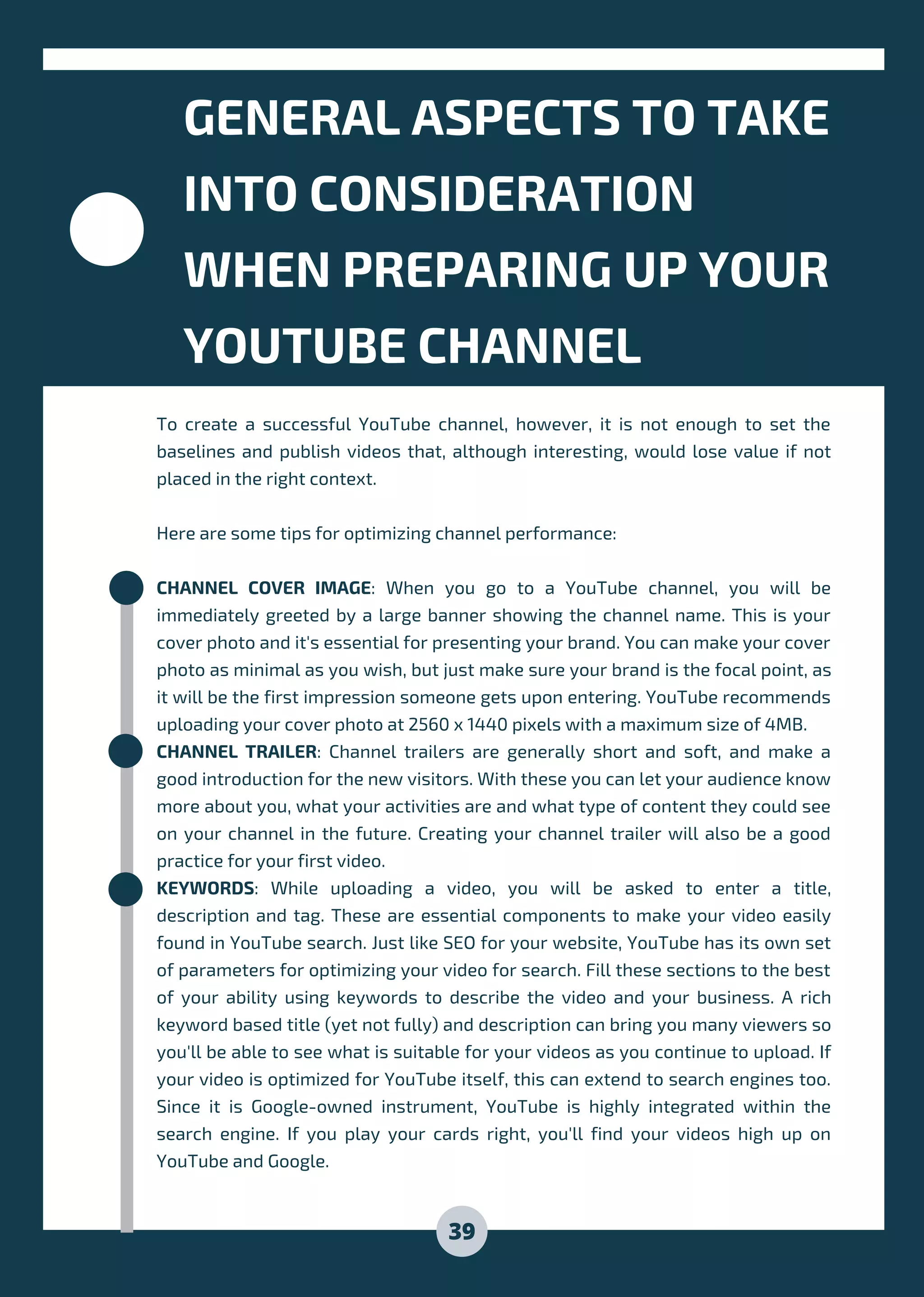 GENERAL ASPECTS TO TAKE
INTO CONSIDERATION
WHEN PREPARING UP YOUR
YOUTUBE CHANNEL
To create a successful YouTube channel, however, it is not enough to set the
baselines and publish videos that, although interesting, would lose value if not
placed in the right context.
Here are some tips for optimizing channel performance:
CHANNEL COVER IMAGE: When you go to a YouTube channel, you will be
immediately greeted by a large banner showing the channel name. This is your
cover photo and it's essential for presenting your brand. You can make your cover
photo as minimal as you wish, but just make sure your brand is the focal point, as
it will be the first impression someone gets upon entering. YouTube recommends
uploading your cover photo at 2560 x 1440 pixels with a maximum size of 4MB.
CHANNEL TRAILER: Channel trailers are generally short and soft, and make a
good introduction for the new visitors. With these you can let your audience know
more about you, what your activities are and what type of content they could see
on your channel in the future. Creating your channel trailer will also be a good
practice for your first video.
KEYWORDS: While uploading a video, you will be asked to enter a title,
description and tag. These are essential components to make your video easily
found in YouTube search. Just like SEO for your website, YouTube has its own set
of parameters for optimizing your video for search. Fill these sections to the best
of your ability using keywords to describe the video and your business. A rich
keyword based title (yet not fully) and description can bring you many viewers so
you'll be able to see what is suitable for your videos as you continue to upload. If
your video is optimized for YouTube itself, this can extend to search engines too.
Since it is Google-owned instrument, YouTube is highly integrated within the
search engine. If you play your cards right, you'll find your videos high up on
YouTube and Google.
39
 