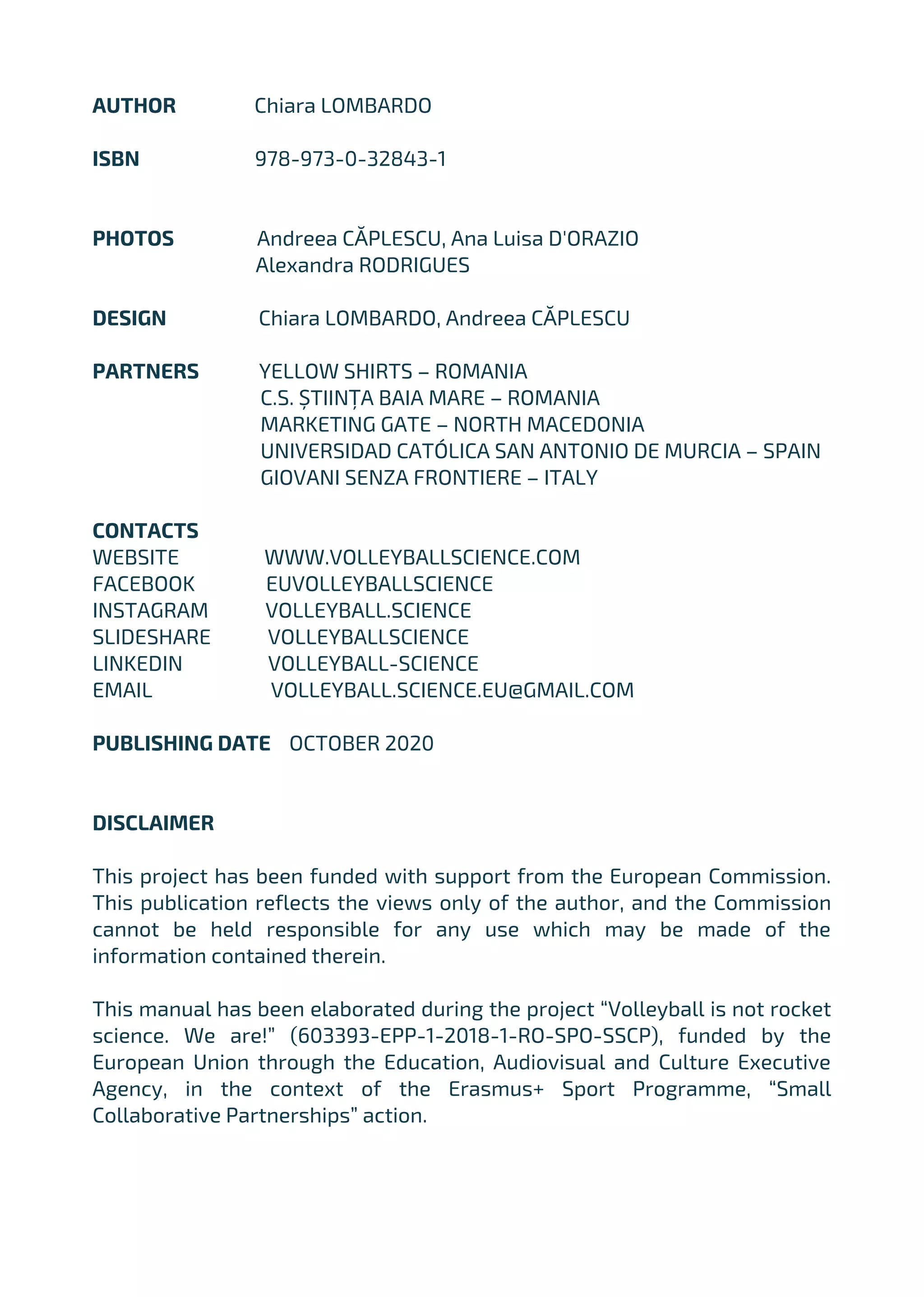 AUTHOR Chiara LOMBARDO
ISBN 978-973-0-32843-1
PHOTOS Andreea CĂPLESCU, Ana Luisa D'ORAZIO
Alexandra RODRIGUES
DESIGN Chiara LOMBARDO, Andreea CĂPLESCU
PARTNERS YELLOW SHIRTS – ROMANIA
C.S. ȘTIINȚA BAIA MARE – ROMANIA
MARKETING GATE – NORTH MACEDONIA
UNIVERSIDAD CATÓLICA SAN ANTONIO DE MURCIA – SPAIN
GIOVANI SENZA FRONTIERE – ITALY
CONTACTS
WEBSITE WWW.VOLLEYBALLSCIENCE.COM
FACEBOOK EUVOLLEYBALLSCIENCE
INSTAGRAM VOLLEYBALL.SCIENCE
SLIDESHARE VOLLEYBALLSCIENCE
LINKEDIN VOLLEYBALL-SCIENCE
EMAIL VOLLEYBALL.SCIENCE.EU@GMAIL.COM
PUBLISHING DATE OCTOBER 2020
DISCLAIMER
This project has been funded with support from the European Commission.
This publication reflects the views only of the author, and the Commission
cannot be held responsible for any use which may be made of the
information contained therein.
This manual has been elaborated during the project “Volleyball is not rocket
science. We are!” (603393-EPP-1-2018-1-RO-SPO-SSCP), funded by the
European Union through the Education, Audiovisual and Culture Executive
Agency, in the context of the Erasmus+ Sport Programme, “Small
Collaborative Partnerships” action.
 