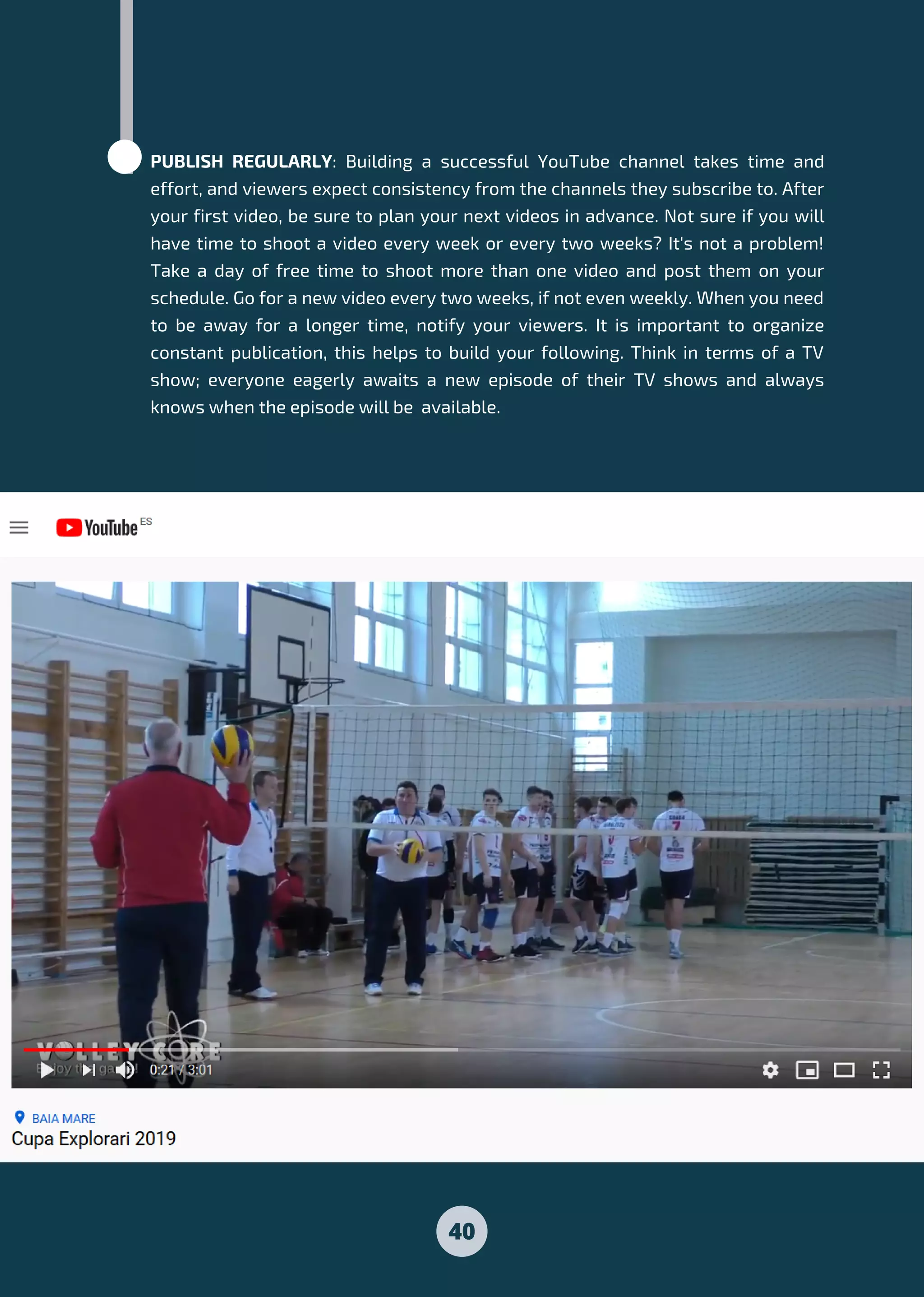 PUBLISH REGULARLY: Building a successful YouTube channel takes time and
effort, and viewers expect consistency from the channels they subscribe to. After
your first video, be sure to plan your next videos in advance. Not sure if you will
have time to shoot a video every week or every two weeks? It's not a problem!
Take a day of free time to shoot more than one video and post them on your
schedule. Go for a new video every two weeks, if not even weekly. When you need
to be away for a longer time, notify your viewers. It is important to organize
constant publication, this helps to build your following. Think in terms of a TV
show; everyone eagerly awaits a new episode of their TV shows and always
knows when the episode will be available.
40
 