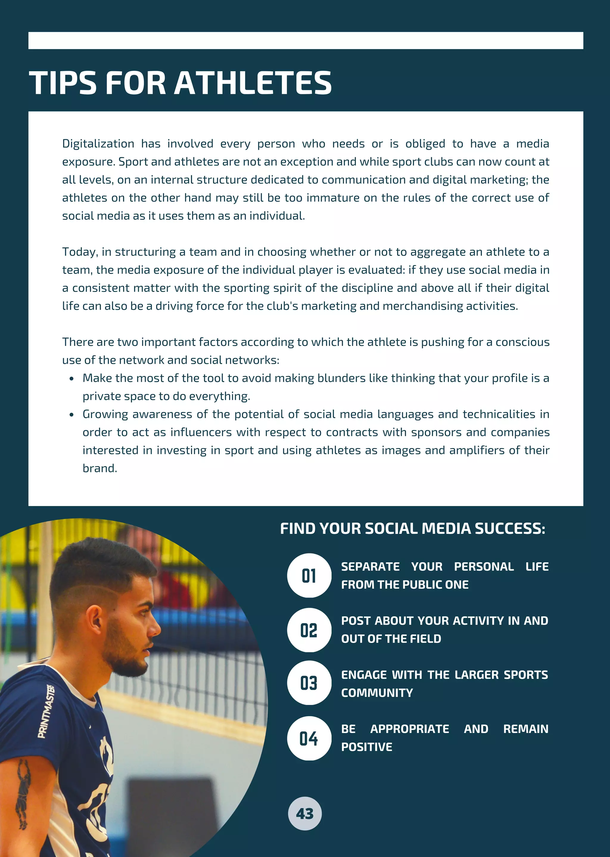 Make the most of the tool to avoid making blunders like thinking that your profile is a
private space to do everything.
Growing awareness of the potential of social media languages and technicalities in
order to act as influencers with respect to contracts with sponsors and companies
interested in investing in sport and using athletes as images and amplifiers of their
brand.
Digitalization has involved every person who needs or is obliged to have a media
exposure. Sport and athletes are not an exception and while sport clubs can now count at
all levels, on an internal structure dedicated to communication and digital marketing; the
athletes on the other hand may still be too immature on the rules of the correct use of
social media as it uses them as an individual.
Today, in structuring a team and in choosing whether or not to aggregate an athlete to a
team, the media exposure of the individual player is evaluated: if they use social media in
a consistent matter with the sporting spirit of the discipline and above all if their digital
life can also be a driving force for the club's marketing and merchandising activities.
There are two important factors according to which the athlete is pushing for a conscious
use of the network and social networks:
TIPS FOR ATHLETES
FIND YOUR SOCIAL MEDIA SUCCESS:
SEPARATE YOUR PERSONAL LIFE
FROM THE PUBLIC ONE
POST ABOUT YOUR ACTIVITY IN AND
OUT OF THE FIELD
ENGAGE WITH THE LARGER SPORTS
COMMUNITY
BE APPROPRIATE AND REMAIN
POSITIVE
01
02
03
04
43
 