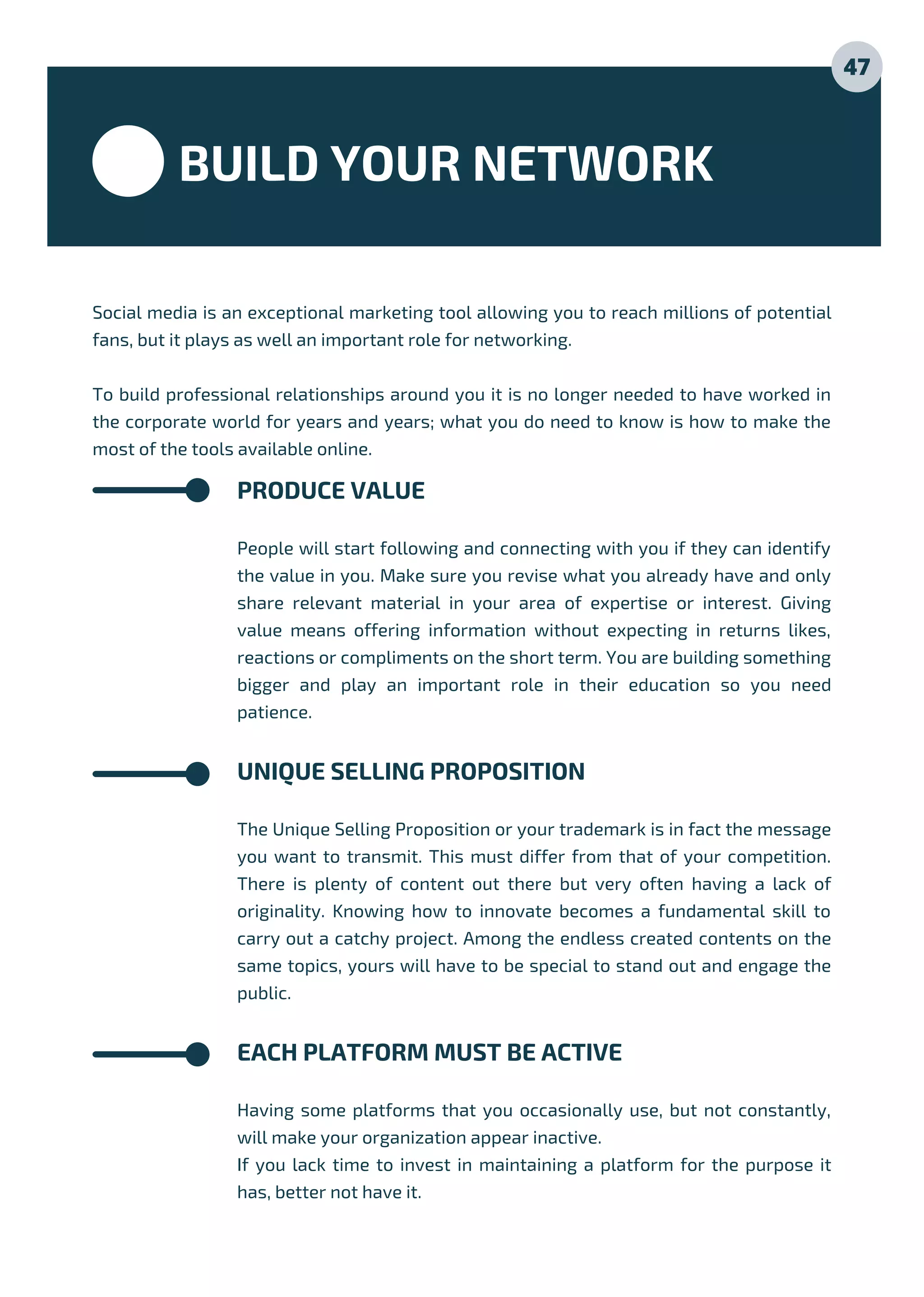 BUILD YOUR NETWORK
Social media is an exceptional marketing tool allowing you to reach millions of potential
fans, but it plays as well an important role for networking.
To build professional relationships around you it is no longer needed to have worked in
the corporate world for years and years; what you do need to know is how to make the
most of the tools available online.
PRODUCE VALUE
People will start following and connecting with you if they can identify
the value in you. Make sure you revise what you already have and only
share relevant material in your area of expertise or interest. Giving
value means offering information without expecting in returns likes,
reactions or compliments on the short term. You are building something
bigger and play an important role in their education so you need
patience.
UNIQUE SELLING PROPOSITION
The Unique Selling Proposition or your trademark is in fact the message
you want to transmit. This must differ from that of your competition.
There is plenty of content out there but very often having a lack of
originality. Knowing how to innovate becomes a fundamental skill to
carry out a catchy project. Among the endless created contents on the
same topics, yours will have to be special to stand out and engage the
public.
EACH PLATFORM MUST BE ACTIVE
Having some platforms that you occasionally use, but not constantly,
will make your organization appear inactive.
If you lack time to invest in maintaining a platform for the purpose it
has, better not have it.
47
 