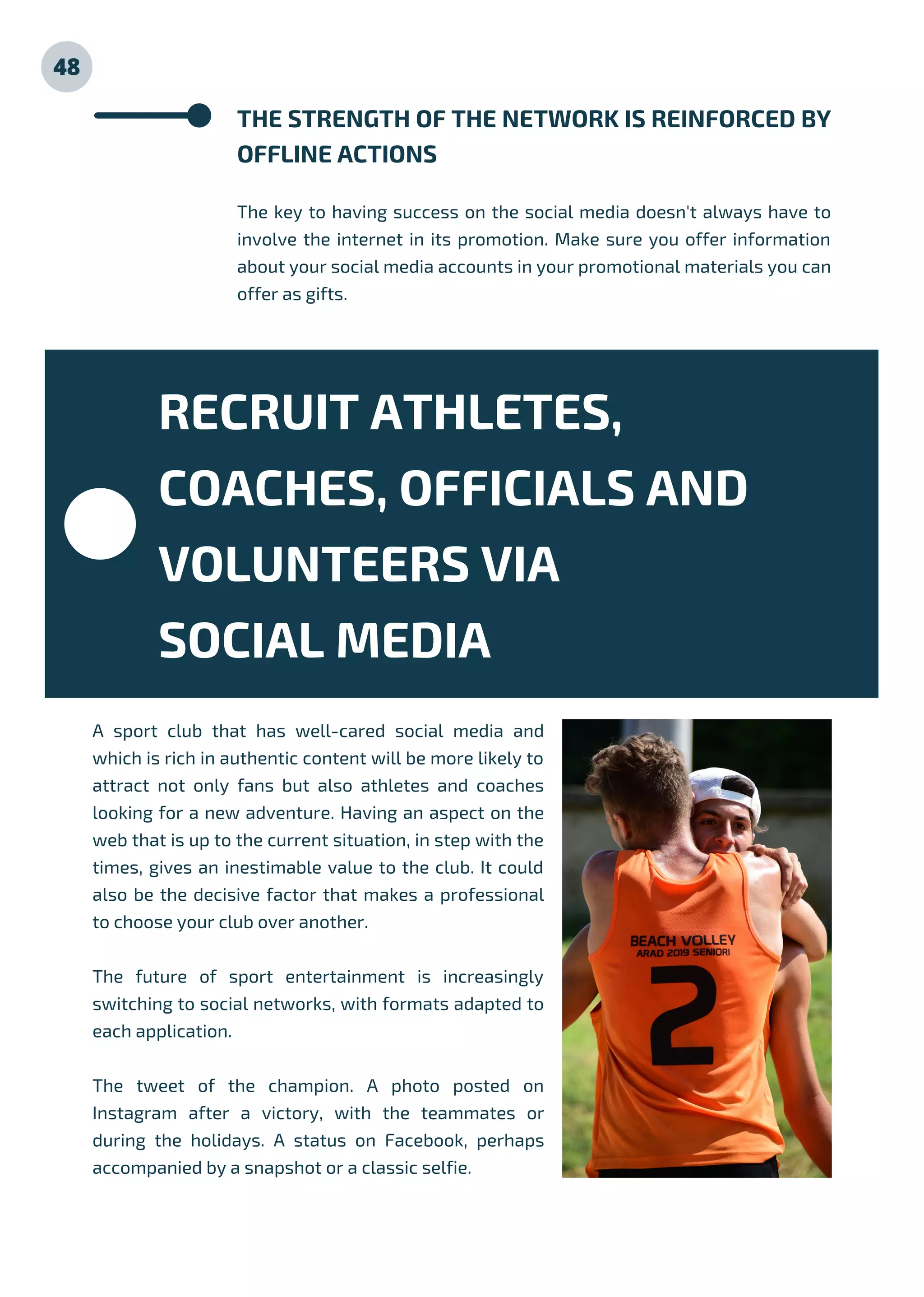 48
THE STRENGTH OF THE NETWORK IS REINFORCED BY
OFFLINE ACTIONS
The key to having success on the social media doesn't always have to
involve the internet in its promotion. Make sure you offer information
about your social media accounts in your promotional materials you can
offer as gifts.
A sport club that has well-cared social media and
which is rich in authentic content will be more likely to
attract not only fans but also athletes and coaches
looking for a new adventure. Having an aspect on the
web that is up to the current situation, in step with the
times, gives an inestimable value to the club. It could
also be the decisive factor that makes a professional
to choose your club over another.
The future of sport entertainment is increasingly
switching to social networks, with formats adapted to
each application.
The tweet of the champion. A photo posted on
Instagram after a victory, with the teammates or
during the holidays. A status on Facebook, perhaps
accompanied by a snapshot or a classic selfie.
RECRUIT ATHLETES,
COACHES, OFFICIALS AND
VOLUNTEERS VIA
SOCIAL MEDIA
 