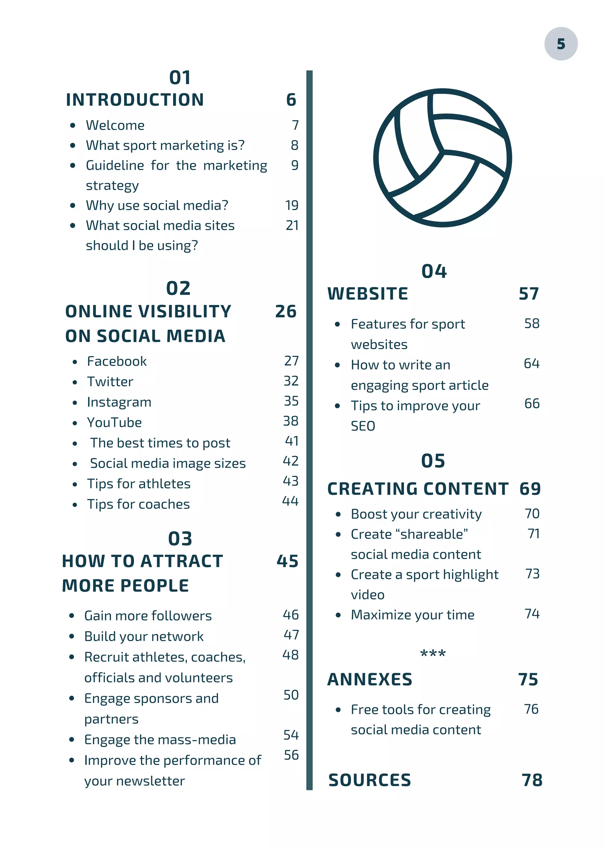 01
INTRODUCTION 6
Welcome
What sport marketing is?
Guideline for the marketing
strategy
Why use social media?
What social media sites
should I be using?
7
8
9
19
21
Facebook
Twitter
Instagram
YouTube
The best times to post
Social media image sizes
Tips for athletes
Tips for coaches
ONLINE VISIBILITY 26
ON SOCIAL MEDIA
02
Gain more followers
Build your network
Recruit athletes, coaches,
officials and volunteers
Engage sponsors and
partners
Engage the mass-media
Improve the performance of
your newsletter
HOW TO ATTRACT 45
MORE PEOPLE
03
Boost your creativity
Create “shareable”
social media content
Create a sport highlight
video
Maximize your time
Features for sport
websites
How to write an
engaging sport article
Tips to improve your
SEO
WEBSITE 57
04
CREATING CONTENT 69
05
ANNEXES 75
***
27
32
35
38
41
42
43
44
46
47
48
50
54
56
58
64
66
70
71
73
74
76
SOURCES 78
5
Free tools for creating
social media content
 