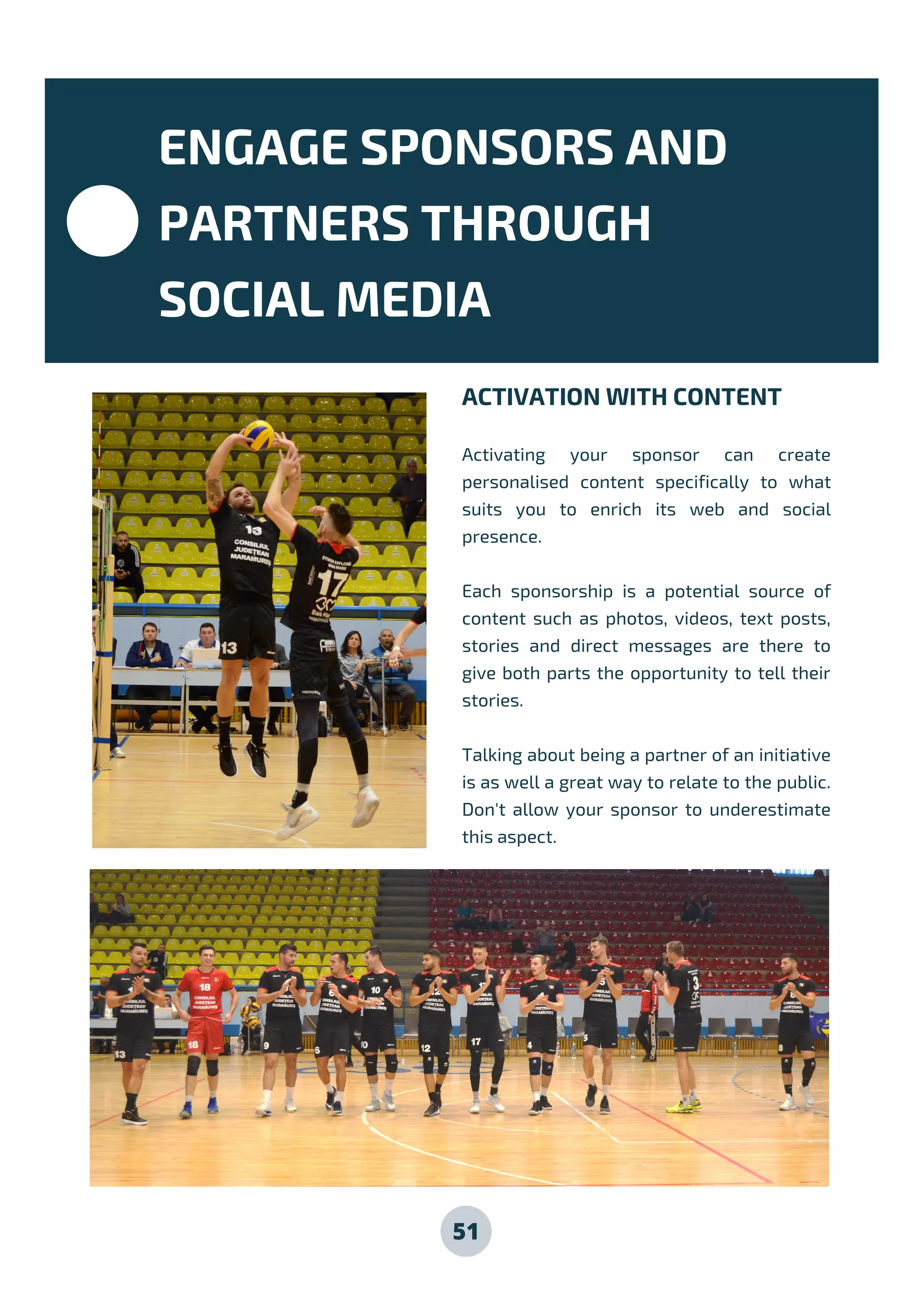 51
ACTIVATION WITH CONTENT
Activating your sponsor can create
personalised content specifically to what
suits you to enrich its web and social
presence.
Each sponsorship is a potential source of
content such as photos, videos, text posts,
stories and direct messages are there to
give both parts the opportunity to tell their
stories.
Talking about being a partner of an initiative
is as well a great way to relate to the public.
Don't allow your sponsor to underestimate
this aspect.
ENGAGE SPONSORS AND
PARTNERS THROUGH
SOCIAL MEDIA
 