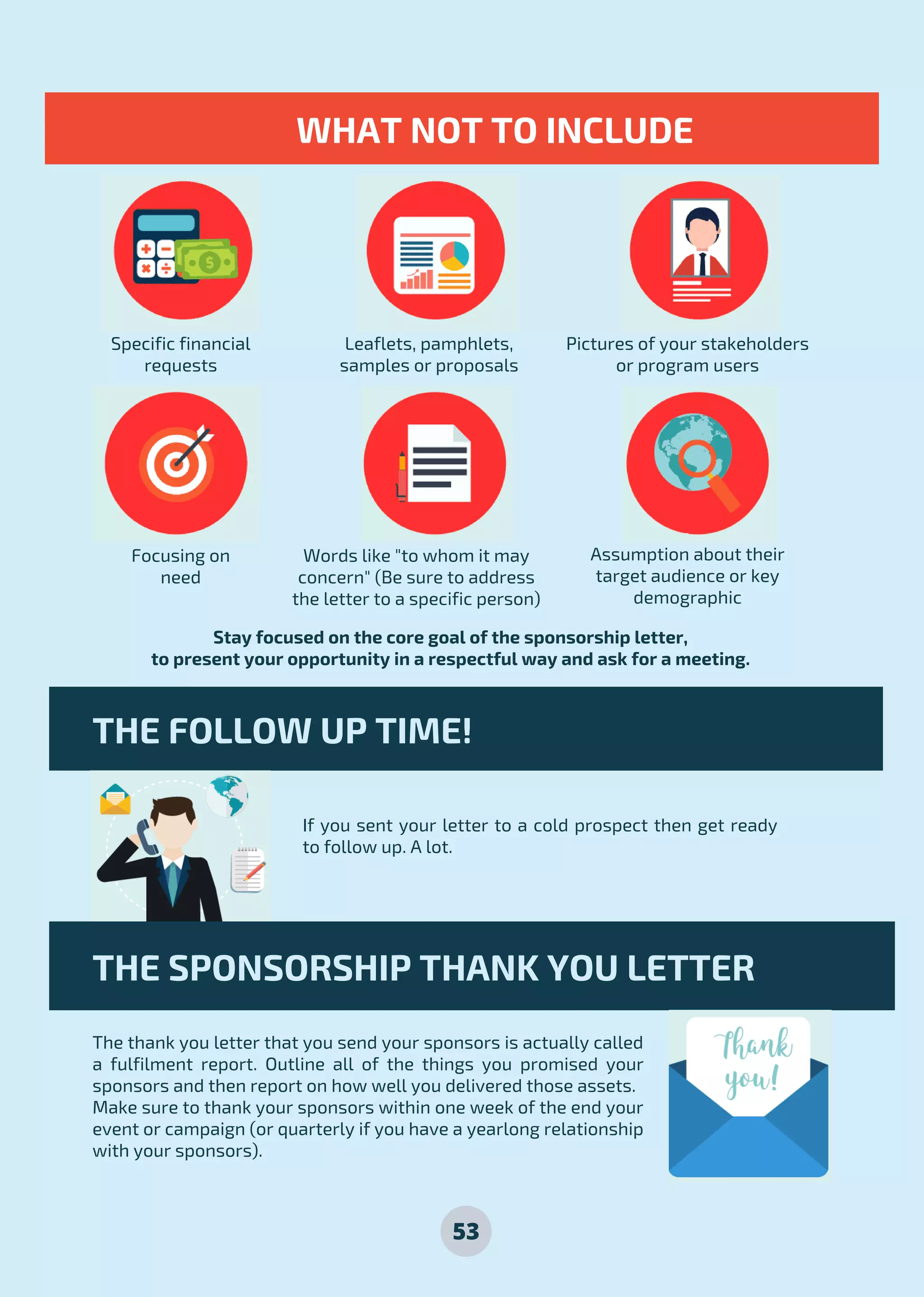 53
Specific financial
requests
Focusing on
need
Leaflets, pamphlets,
samples or proposals
Words like "to whom it may
concern" (Be sure to address
the letter to a specific person)
Pictures of your stakeholders
or program users
Assumption about their
target audience or key
demographic
Stay focused on the core goal of the sponsorship letter,
to present your opportunity in a respectful way and ask for a meeting.
If you sent your letter to a cold prospect then get ready
to follow up. A lot.
WHAT NOT TO INCLUDE
THE FOLLOW UP TIME!
THE SPONSORSHIP THANK YOU LETTER
The thank you letter that you send your sponsors is actually called
a fulfilment report. Outline all of the things you promised your
sponsors and then report on how well you delivered those assets.
Make sure to thank your sponsors within one week of the end your
event or campaign (or quarterly if you have a yearlong relationship
with your sponsors).
 