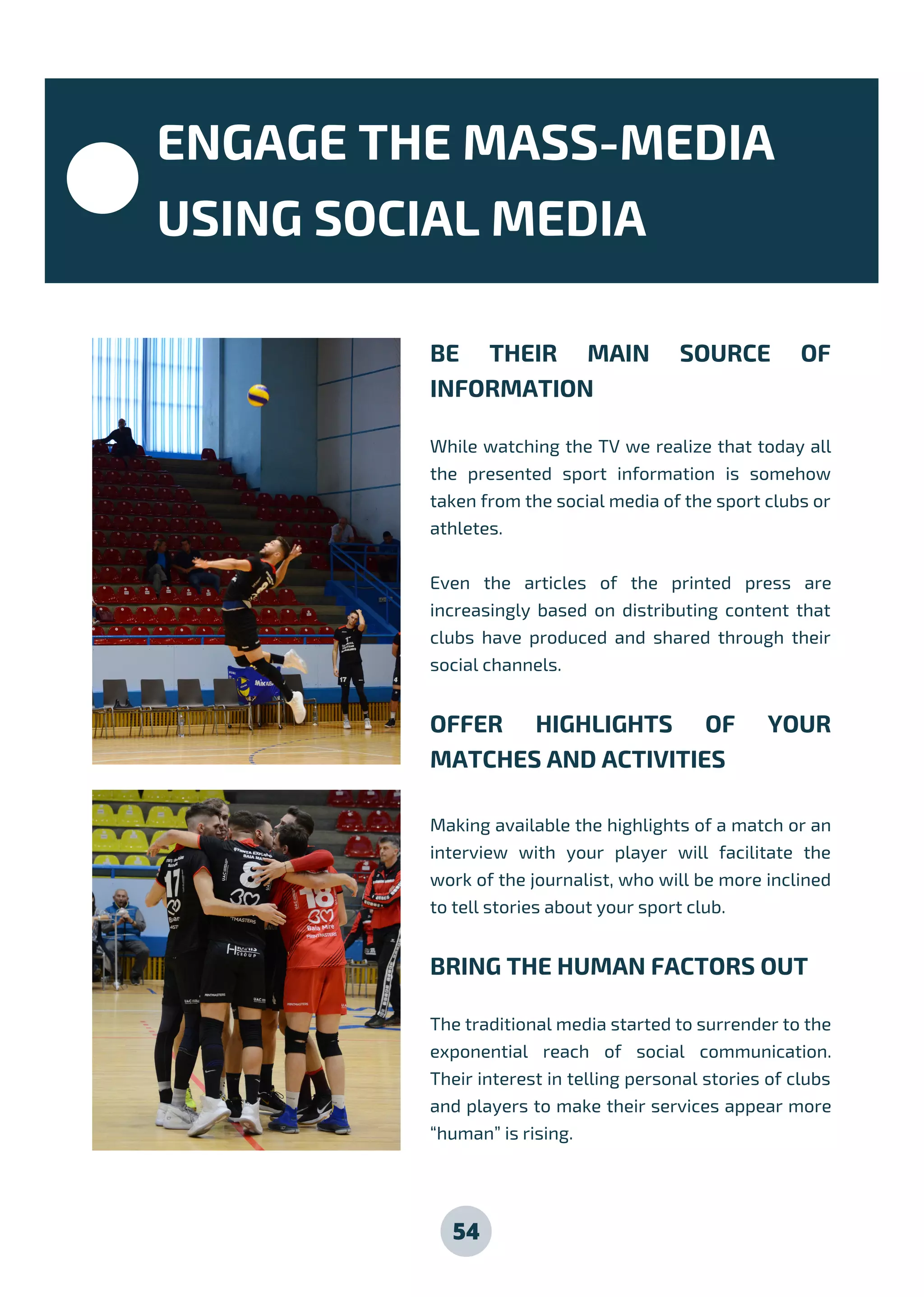 54
BE THEIR MAIN SOURCE OF
INFORMATION
While watching the TV we realize that today all
the presented sport information is somehow
taken from the social media of the sport clubs or
athletes.
Even the articles of the printed press are
increasingly based on distributing content that
clubs have produced and shared through their
social channels.
OFFER HIGHLIGHTS OF YOUR
MATCHES AND ACTIVITIES
Making available the highlights of a match or an
interview with your player will facilitate the
work of the journalist, who will be more inclined
to tell stories about your sport club.
BRING THE HUMAN FACTORS OUT
The traditional media started to surrender to the
exponential reach of social communication.
Their interest in telling personal stories of clubs
and players to make their services appear more
“human” is rising.
ENGAGE THE MASS-MEDIA
USING SOCIAL MEDIA
 