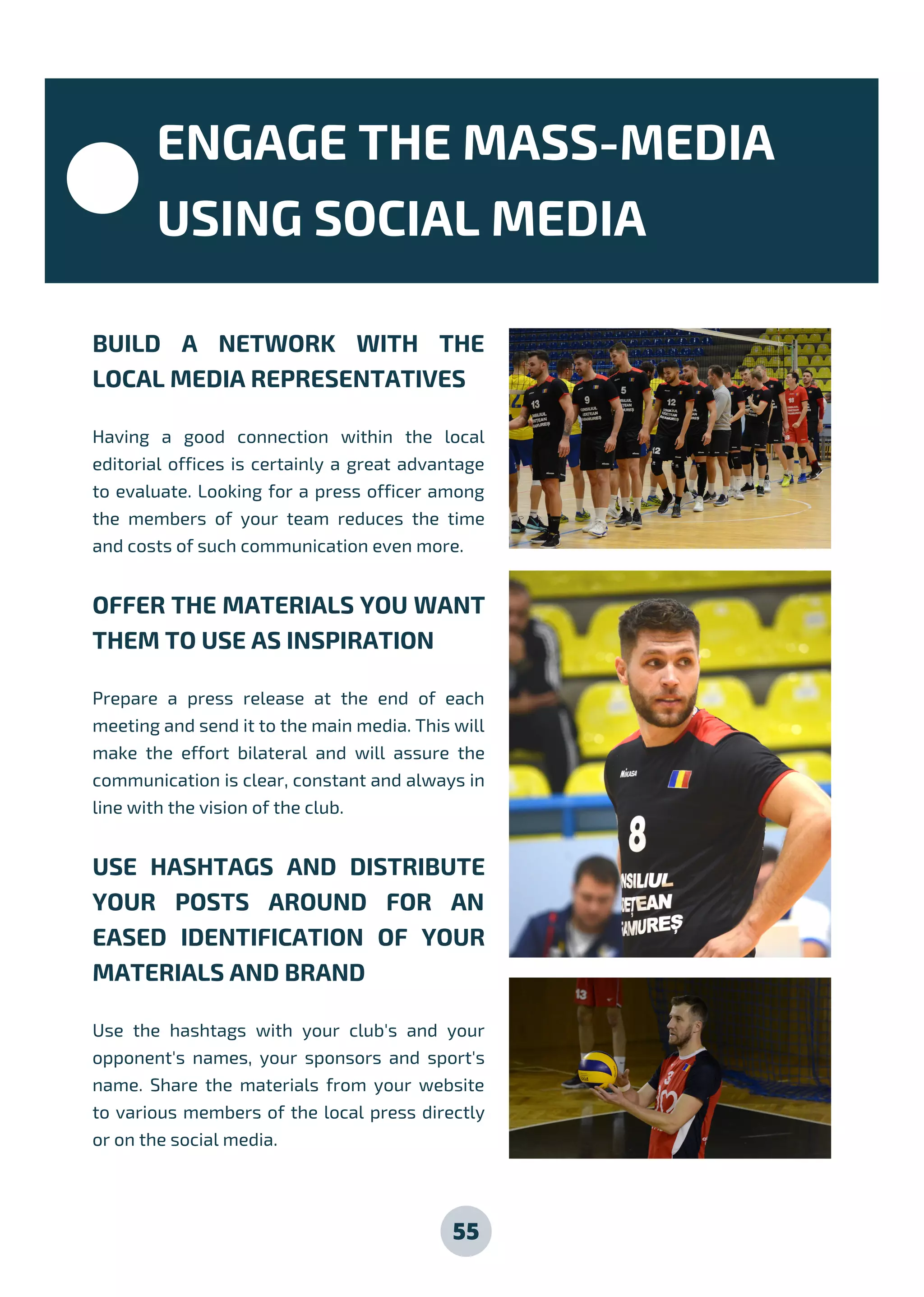 55
BUILD A NETWORK WITH THE
LOCAL MEDIA REPRESENTATIVES
Having a good connection within the local
editorial offices is certainly a great advantage
to evaluate. Looking for a press officer among
the members of your team reduces the time
and costs of such communication even more.
OFFER THE MATERIALS YOU WANT
THEM TO USE AS INSPIRATION
Prepare a press release at the end of each
meeting and send it to the main media. This will
make the effort bilateral and will assure the
communication is clear, constant and always in
line with the vision of the club.
USE HASHTAGS AND DISTRIBUTE
YOUR POSTS AROUND FOR AN
EASED IDENTIFICATION OF YOUR
MATERIALS AND BRAND
Use the hashtags with your club's and your
opponent's names, your sponsors and sport's
name. Share the materials from your website
to various members of the local press directly
or on the social media.
ENGAGE THE MASS-MEDIA
USING SOCIAL MEDIA
 