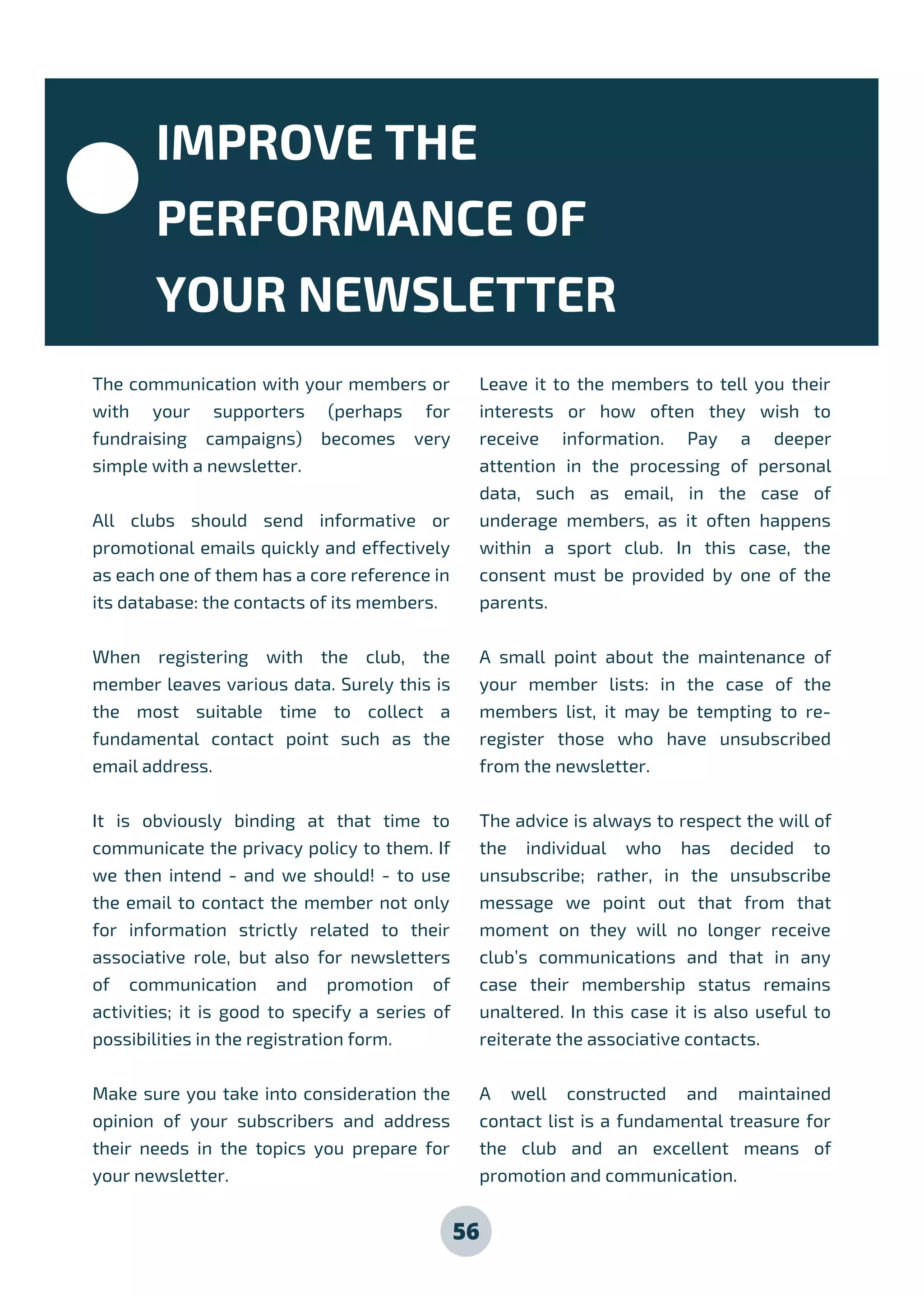 The communication with your members or
with your supporters (perhaps for
fundraising campaigns) becomes very
simple with a newsletter.
All clubs should send informative or
promotional emails quickly and effectively
as each one of them has a core reference in
its database: the contacts of its members.
When registering with the club, the
member leaves various data. Surely this is
the most suitable time to collect a
fundamental contact point such as the
email address.
It is obviously binding at that time to
communicate the privacy policy to them. If
we then intend - and we should! - to use
the email to contact the member not only
for information strictly related to their
associative role, but also for newsletters
of communication and promotion of
activities; it is good to specify a series of
possibilities in the registration form.
Make sure you take into consideration the
opinion of your subscribers and address
their needs in the topics you prepare for
your newsletter.
Leave it to the members to tell you their
interests or how often they wish to
receive information. Pay a deeper
attention in the processing of personal
data, such as email, in the case of
underage members, as it often happens
within a sport club. In this case, the
consent must be provided by one of the
parents.
A small point about the maintenance of
your member lists: in the case of the
members list, it may be tempting to re-
register those who have unsubscribed
from the newsletter.
The advice is always to respect the will of
the individual who has decided to
unsubscribe; rather, in the unsubscribe
message we point out that from that
moment on they will no longer receive
club’s communications and that in any
case their membership status remains
unaltered. In this case it is also useful to
reiterate the associative contacts.
A well constructed and maintained
contact list is a fundamental treasure for
the club and an excellent means of
promotion and communication.
56
IMPROVE THE
PERFORMANCE OF
YOUR NEWSLETTER
 