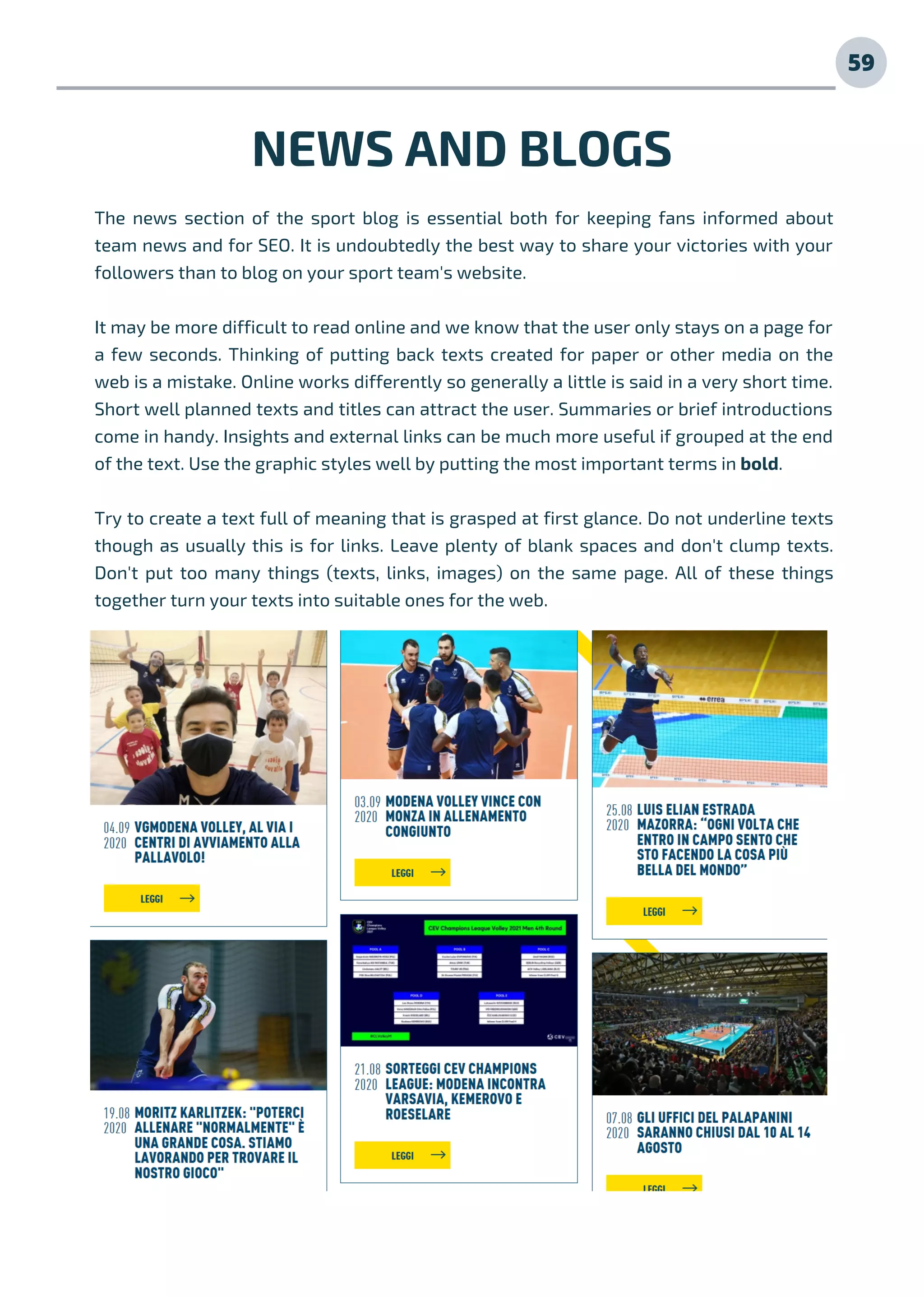 59
The news section of the sport blog is essential both for keeping fans informed about
team news and for SEO. It is undoubtedly the best way to share your victories with your
followers than to blog on your sport team's website.
It may be more difficult to read online and we know that the user only stays on a page for
a few seconds. Thinking of putting back texts created for paper or other media on the
web is a mistake. Online works differently so generally a little is said in a very short time.
Short well planned texts and titles can attract the user. Summaries or brief introductions
come in handy. Insights and external links can be much more useful if grouped at the end
of the text. Use the graphic styles well by putting the most important terms in bold.
Try to create a text full of meaning that is grasped at first glance. Do not underline texts
though as usually this is for links. Leave plenty of blank spaces and don't clump texts.
Don't put too many things (texts, links, images) on the same page. All of these things
together turn your texts into suitable ones for the web.
NEWS AND BLOGS
 