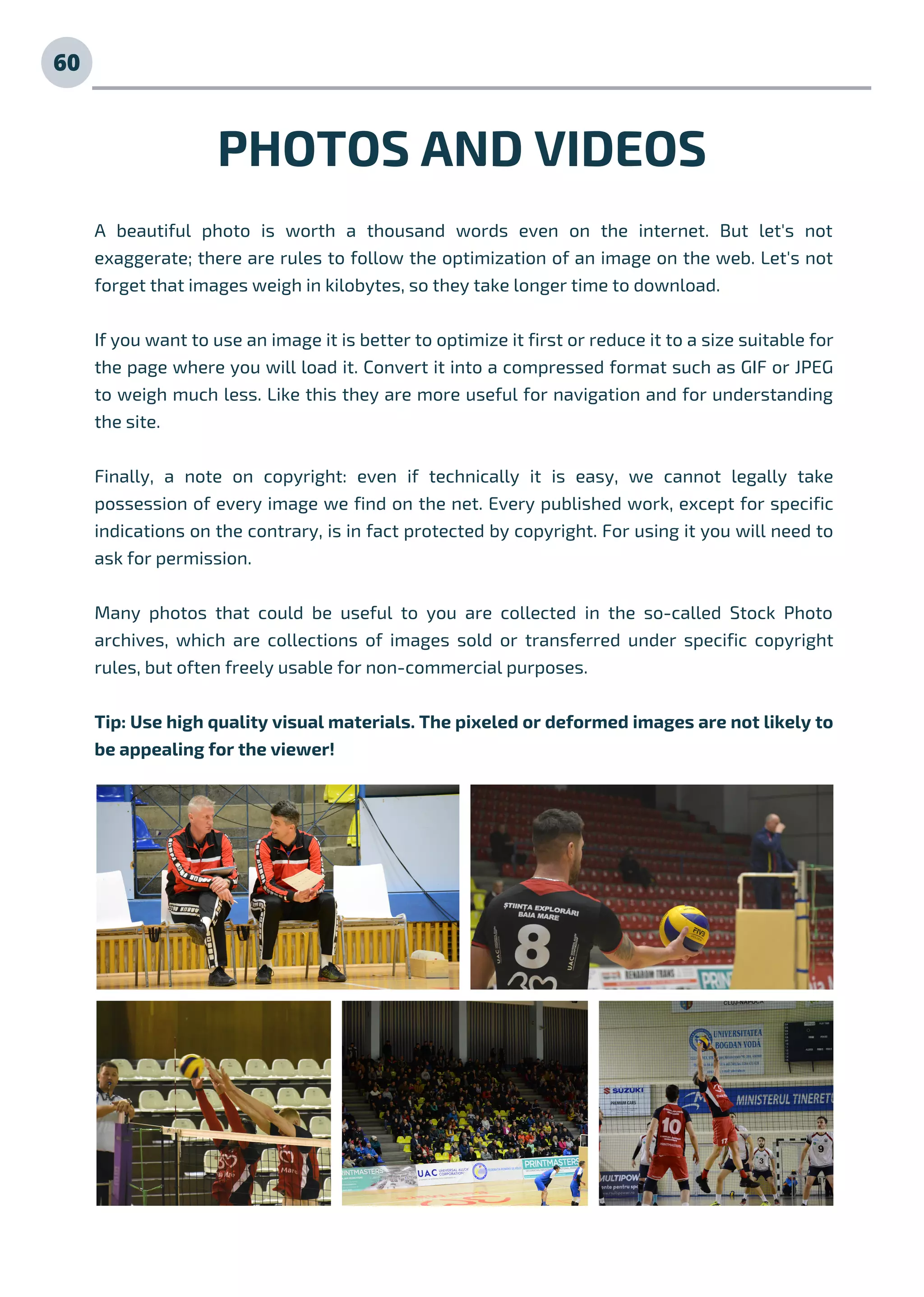 PHOTOS AND VIDEOS
A beautiful photo is worth a thousand words even on the internet. But let's not
exaggerate; there are rules to follow the optimization of an image on the web. Let's not
forget that images weigh in kilobytes, so they take longer time to download.
If you want to use an image it is better to optimize it first or reduce it to a size suitable for
the page where you will load it. Convert it into a compressed format such as GIF or JPEG
to weigh much less. Like this they are more useful for navigation and for understanding
the site.
Finally, a note on copyright: even if technically it is easy, we cannot legally take
possession of every image we find on the net. Every published work, except for specific
indications on the contrary, is in fact protected by copyright. For using it you will need to
ask for permission.
Many photos that could be useful to you are collected in the so-called Stock Photo
archives, which are collections of images sold or transferred under specific copyright
rules, but often freely usable for non-commercial purposes.
Tip: Use high quality visual materials. The pixeled or deformed images are not likely to
be appealing for the viewer!
60
 