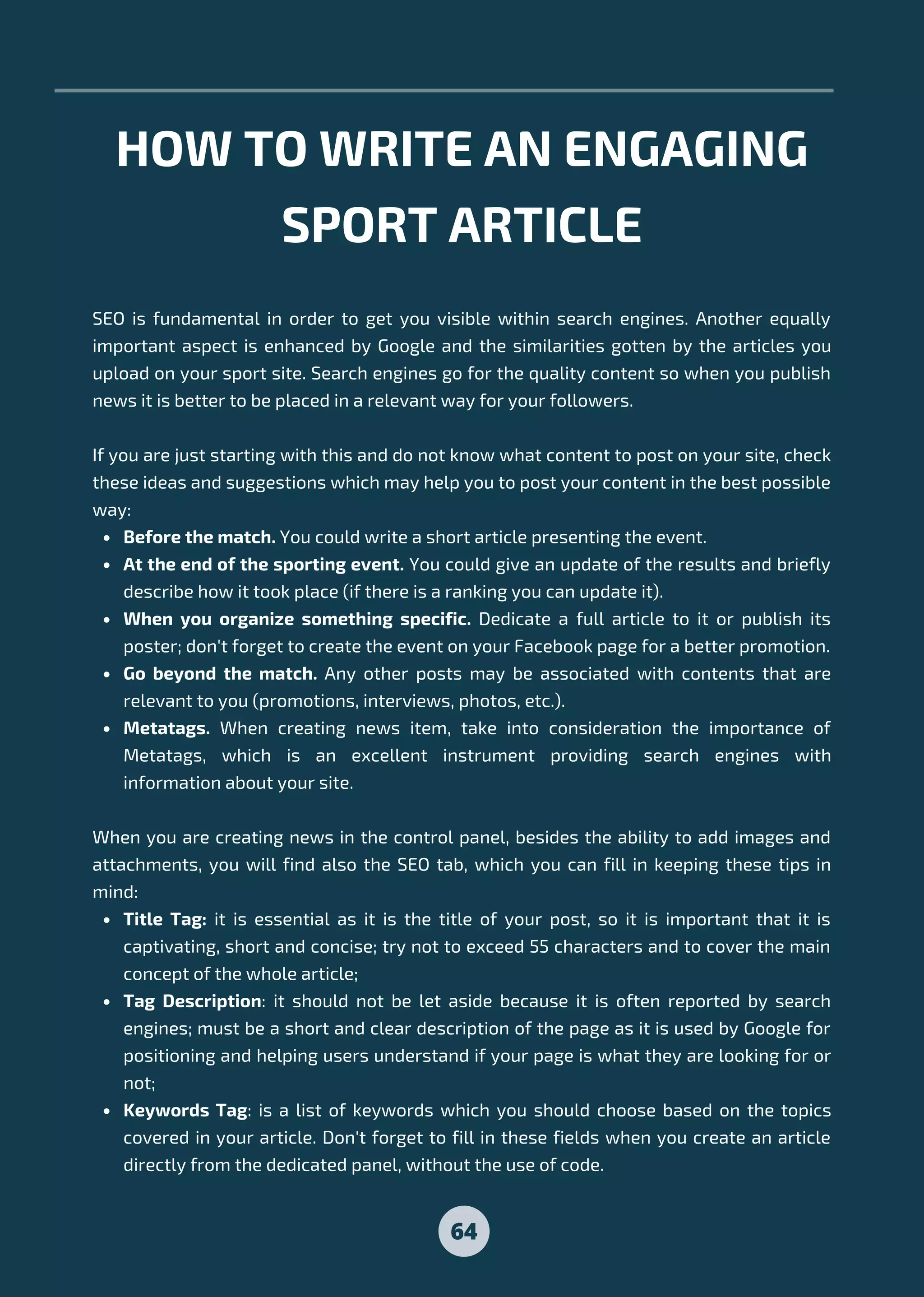 HOW TO WRITE AN ENGAGING
SPORT ARTICLE
Before the match. You could write a short article presenting the event.
At the end of the sporting event. You could give an update of the results and briefly
describe how it took place (if there is a ranking you can update it).
When you organize something specific. Dedicate a full article to it or publish its
poster; don't forget to create the event on your Facebook page for a better promotion.
Go beyond the match. Any other posts may be associated with contents that are
relevant to you (promotions, interviews, photos, etc.).
Metatags. When creating news item, take into consideration the importance of
Metatags, which is an excellent instrument providing search engines with
information about your site.
Title Tag: it is essential as it is the title of your post, so it is important that it is
captivating, short and concise; try not to exceed 55 characters and to cover the main
concept of the whole article;
Tag Description: it should not be let aside because it is often reported by search
engines; must be a short and clear description of the page as it is used by Google for
positioning and helping users understand if your page is what they are looking for or
not;
Keywords Tag: is a list of keywords which you should choose based on the topics
covered in your article. Don't forget to fill in these fields when you create an article
directly from the dedicated panel, without the use of code.
SEO is fundamental in order to get you visible within search engines. Another equally
important aspect is enhanced by Google and the similarities gotten by the articles you
upload on your sport site. Search engines go for the quality content so when you publish
news it is better to be placed in a relevant way for your followers.
If you are just starting with this and do not know what content to post on your site, check
these ideas and suggestions which may help you to post your content in the best possible
way:
When you are creating news in the control panel, besides the ability to add images and
attachments, you will find also the SEO tab, which you can fill in keeping these tips in
mind:
64
 