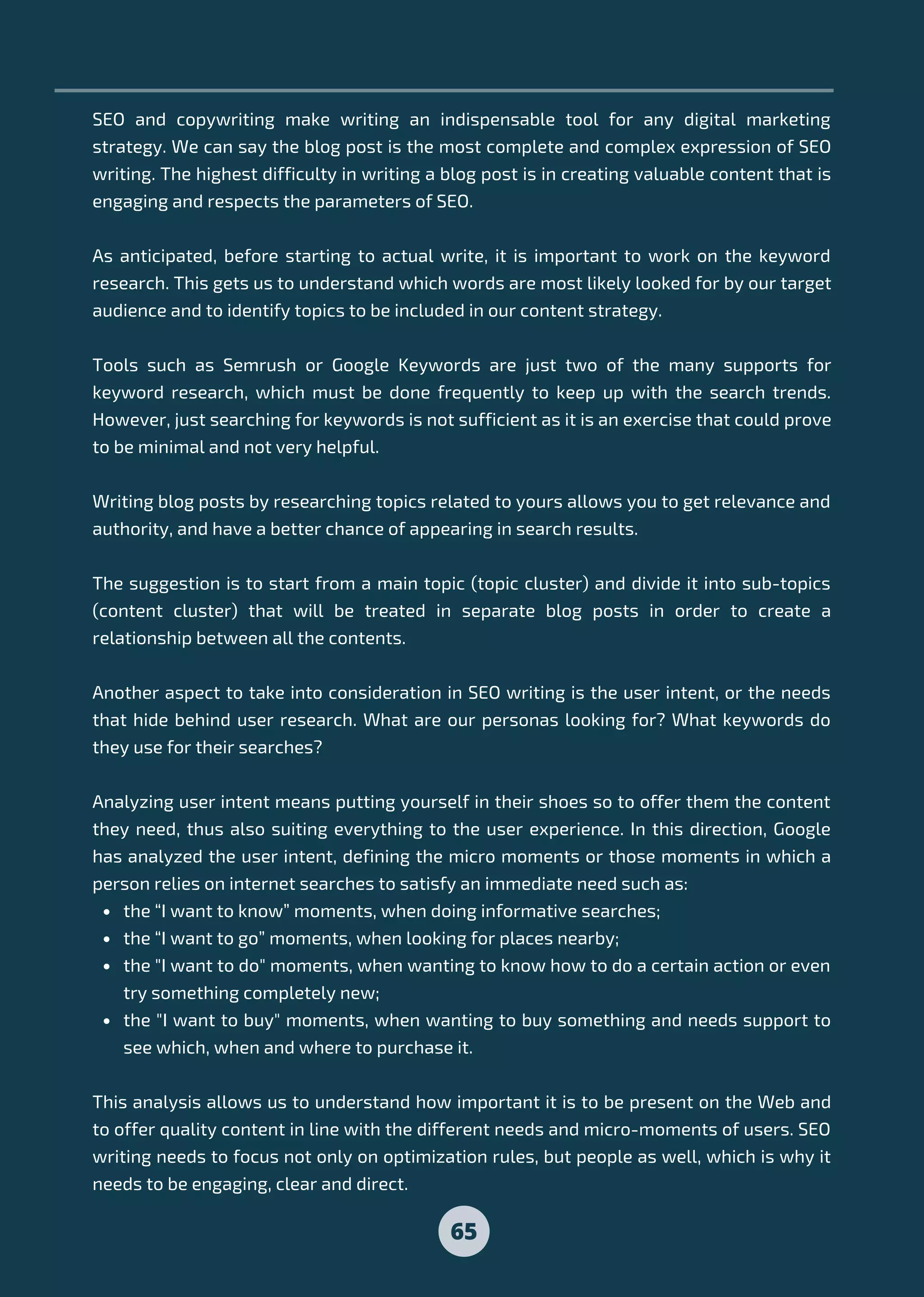 the “I want to know” moments, when doing informative searches;
the “I want to go” moments, when looking for places nearby;
the "I want to do" moments, when wanting to know how to do a certain action or even
try something completely new;
the "I want to buy" moments, when wanting to buy something and needs support to
see which, when and where to purchase it.
SEO and copywriting make writing an indispensable tool for any digital marketing
strategy. We can say the blog post is the most complete and complex expression of SEO
writing. The highest difficulty in writing a blog post is in creating valuable content that is
engaging and respects the parameters of SEO.
As anticipated, before starting to actual write, it is important to work on the keyword
research. This gets us to understand which words are most likely looked for by our target
audience and to identify topics to be included in our content strategy.
Tools such as Semrush or Google Keywords are just two of the many supports for
keyword research, which must be done frequently to keep up with the search trends.
However, just searching for keywords is not sufficient as it is an exercise that could prove
to be minimal and not very helpful.
Writing blog posts by researching topics related to yours allows you to get relevance and
authority, and have a better chance of appearing in search results.
The suggestion is to start from a main topic (topic cluster) and divide it into sub-topics
(content cluster) that will be treated in separate blog posts in order to create a
relationship between all the contents.
Another aspect to take into consideration in SEO writing is the user intent, or the needs
that hide behind user research. What are our personas looking for? What keywords do
they use for their searches?
Analyzing user intent means putting yourself in their shoes so to offer them the content
they need, thus also suiting everything to the user experience. In this direction, Google
has analyzed the user intent, defining the micro moments or those moments in which a
person relies on internet searches to satisfy an immediate need such as:
This analysis allows us to understand how important it is to be present on the Web and
to offer quality content in line with the different needs and micro-moments of users. SEO
writing needs to focus not only on optimization rules, but people as well, which is why it
needs to be engaging, clear and direct.
65
 