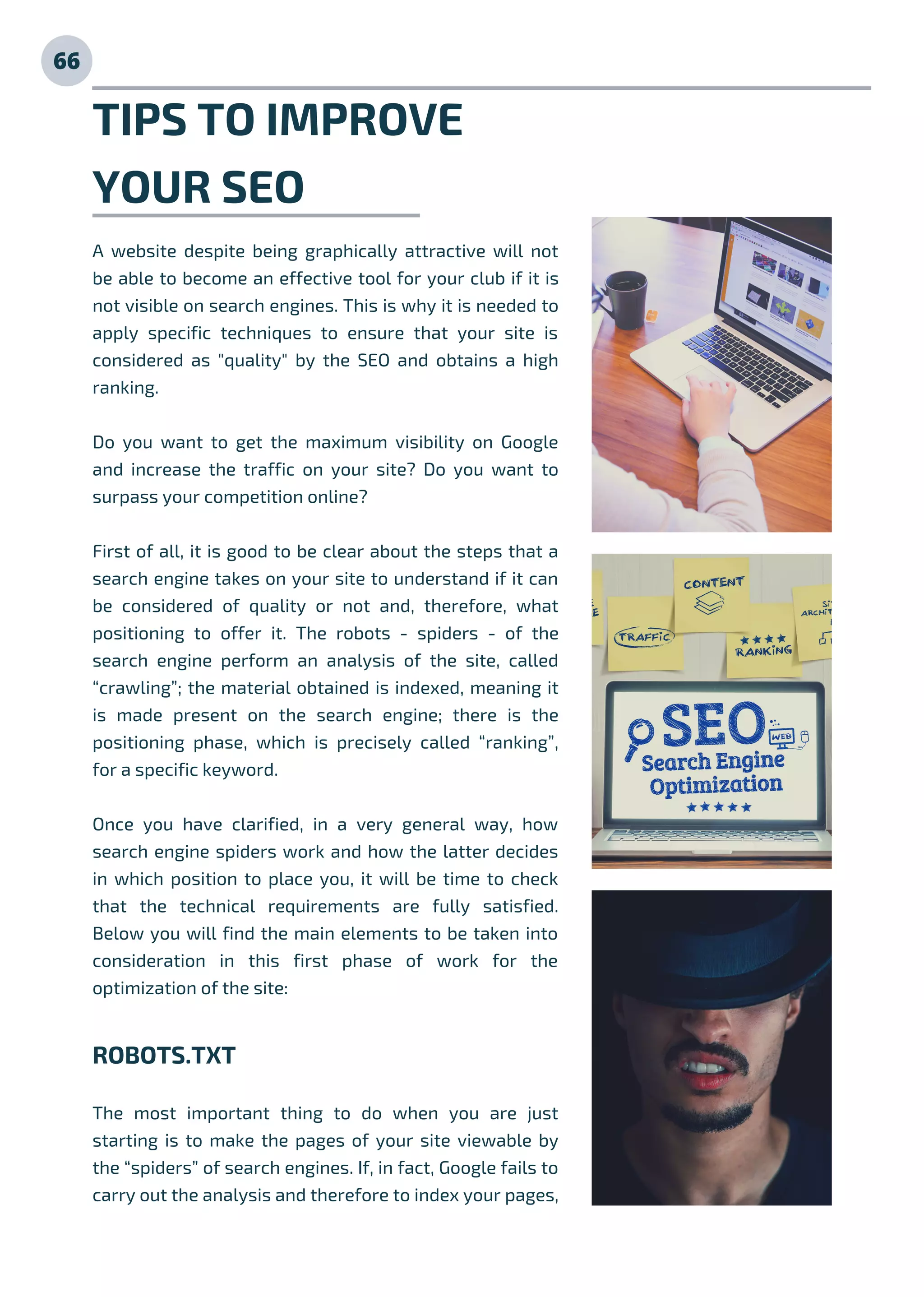 TIPS TO IMPROVE
YOUR SEO
A website despite being graphically attractive will not
be able to become an effective tool for your club if it is
not visible on search engines. This is why it is needed to
apply specific techniques to ensure that your site is
considered as "quality" by the SEO and obtains a high
ranking.
Do you want to get the maximum visibility on Google
and increase the traffic on your site? Do you want to
surpass your competition online?
First of all, it is good to be clear about the steps that a
search engine takes on your site to understand if it can
be considered of quality or not and, therefore, what
positioning to offer it. The robots - spiders - of the
search engine perform an analysis of the site, called
“crawling”; the material obtained is indexed, meaning it
is made present on the search engine; there is the
positioning phase, which is precisely called “ranking”,
for a specific keyword.
Once you have clarified, in a very general way, how
search engine spiders work and how the latter decides
in which position to place you, it will be time to check
that the technical requirements are fully satisfied.
Below you will find the main elements to be taken into
consideration in this first phase of work for the
optimization of the site:
ROBOTS.TXT
The most important thing to do when you are just
starting is to make the pages of your site viewable by
the “spiders” of search engines. If, in fact, Google fails to
carry out the analysis and therefore to index your pages,
66
 