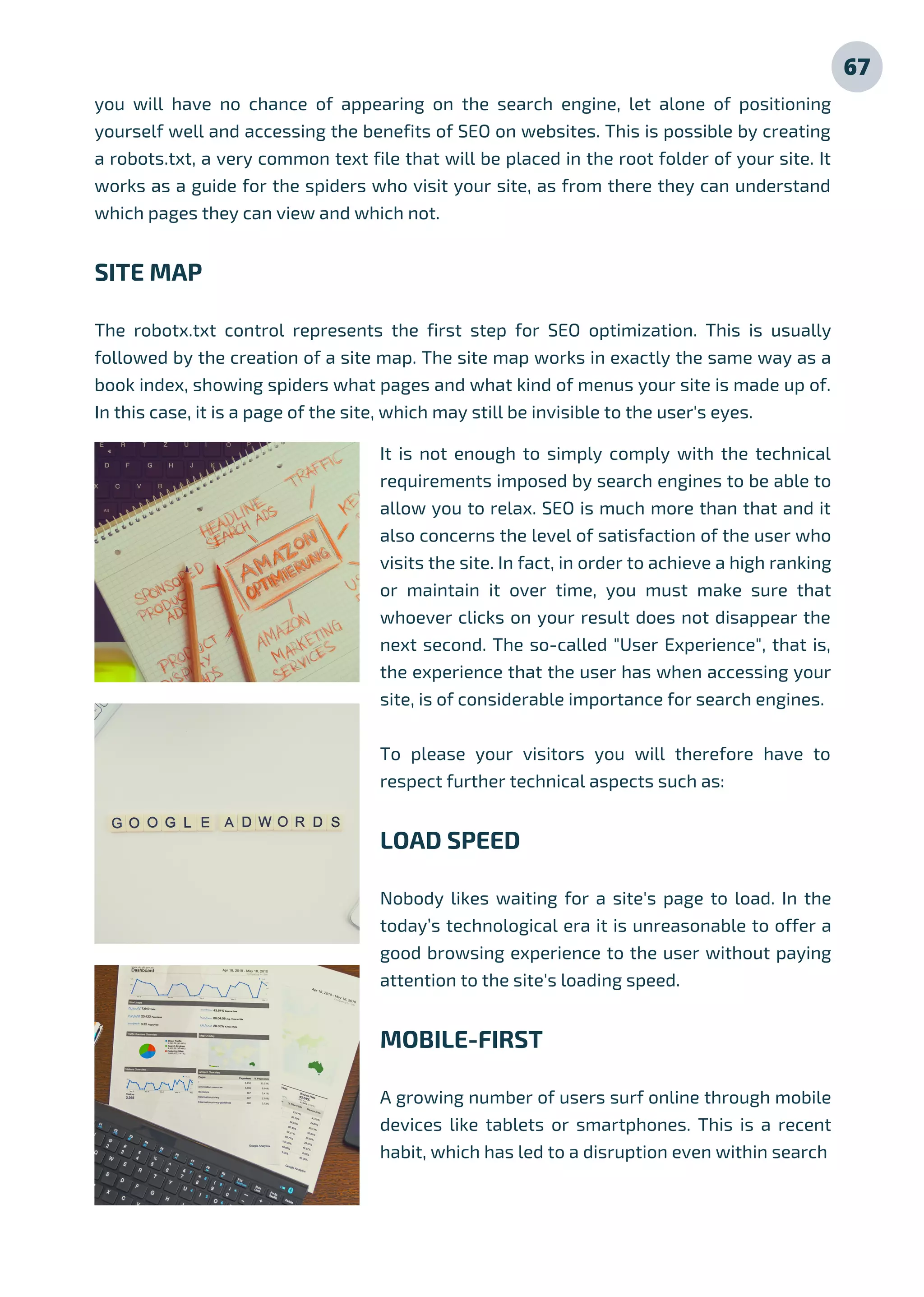 It is not enough to simply comply with the technical
requirements imposed by search engines to be able to
allow you to relax. SEO is much more than that and it
also concerns the level of satisfaction of the user who
visits the site. In fact, in order to achieve a high ranking
or maintain it over time, you must make sure that
whoever clicks on your result does not disappear the
next second. The so-called "User Experience", that is,
the experience that the user has when accessing your
site, is of considerable importance for search engines.
To please your visitors you will therefore have to
respect further technical aspects such as:
LOAD SPEED
Nobody likes waiting for a site's page to load. In the
today’s technological era it is unreasonable to offer a
good browsing experience to the user without paying
attention to the site's loading speed.
MOBILE-FIRST
A growing number of users surf online through mobile
devices like tablets or smartphones. This is a recent
habit, which has led to a disruption even within search
you will have no chance of appearing on the search engine, let alone of positioning
yourself well and accessing the benefits of SEO on websites. This is possible by creating
a robots.txt, a very common text file that will be placed in the root folder of your site. It
works as a guide for the spiders who visit your site, as from there they can understand
which pages they can view and which not.
SITE MAP
The robotx.txt control represents the first step for SEO optimization. This is usually
followed by the creation of a site map. The site map works in exactly the same way as a
book index, showing spiders what pages and what kind of menus your site is made up of.
In this case, it is a page of the site, which may still be invisible to the user's eyes.
67
 