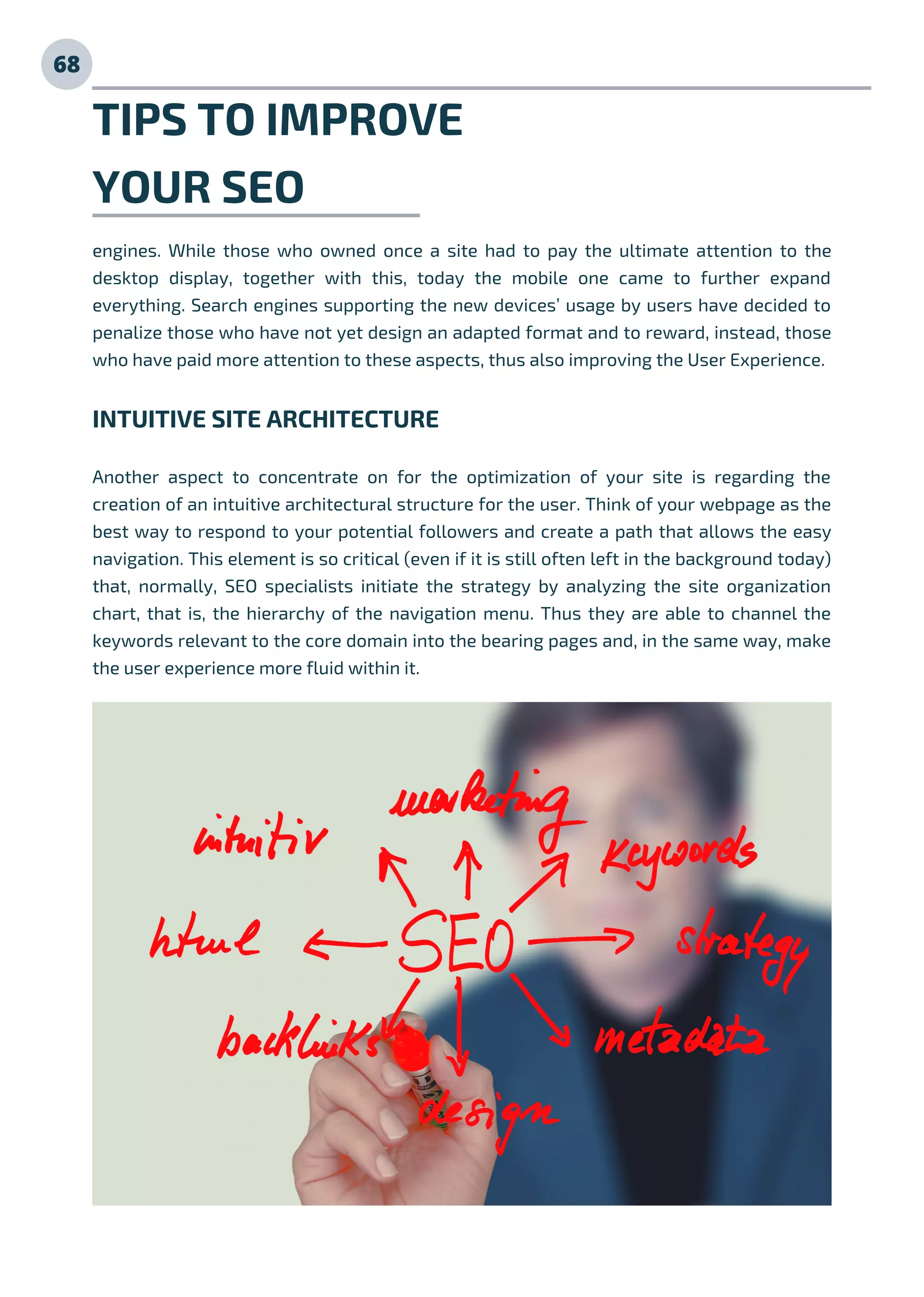 TIPS TO IMPROVE
YOUR SEO
engines. While those who owned once a site had to pay the ultimate attention to the
desktop display, together with this, today the mobile one came to further expand
everything. Search engines supporting the new devices’ usage by users have decided to
penalize those who have not yet design an adapted format and to reward, instead, those
who have paid more attention to these aspects, thus also improving the User Experience.
INTUITIVE SITE ARCHITECTURE
Another aspect to concentrate on for the optimization of your site is regarding the
creation of an intuitive architectural structure for the user. Think of your webpage as the
best way to respond to your potential followers and create a path that allows the easy
navigation. This element is so critical (even if it is still often left in the background today)
that, normally, SEO specialists initiate the strategy by analyzing the site organization
chart, that is, the hierarchy of the navigation menu. Thus they are able to channel the
keywords relevant to the core domain into the bearing pages and, in the same way, make
the user experience more fluid within it.
68
 