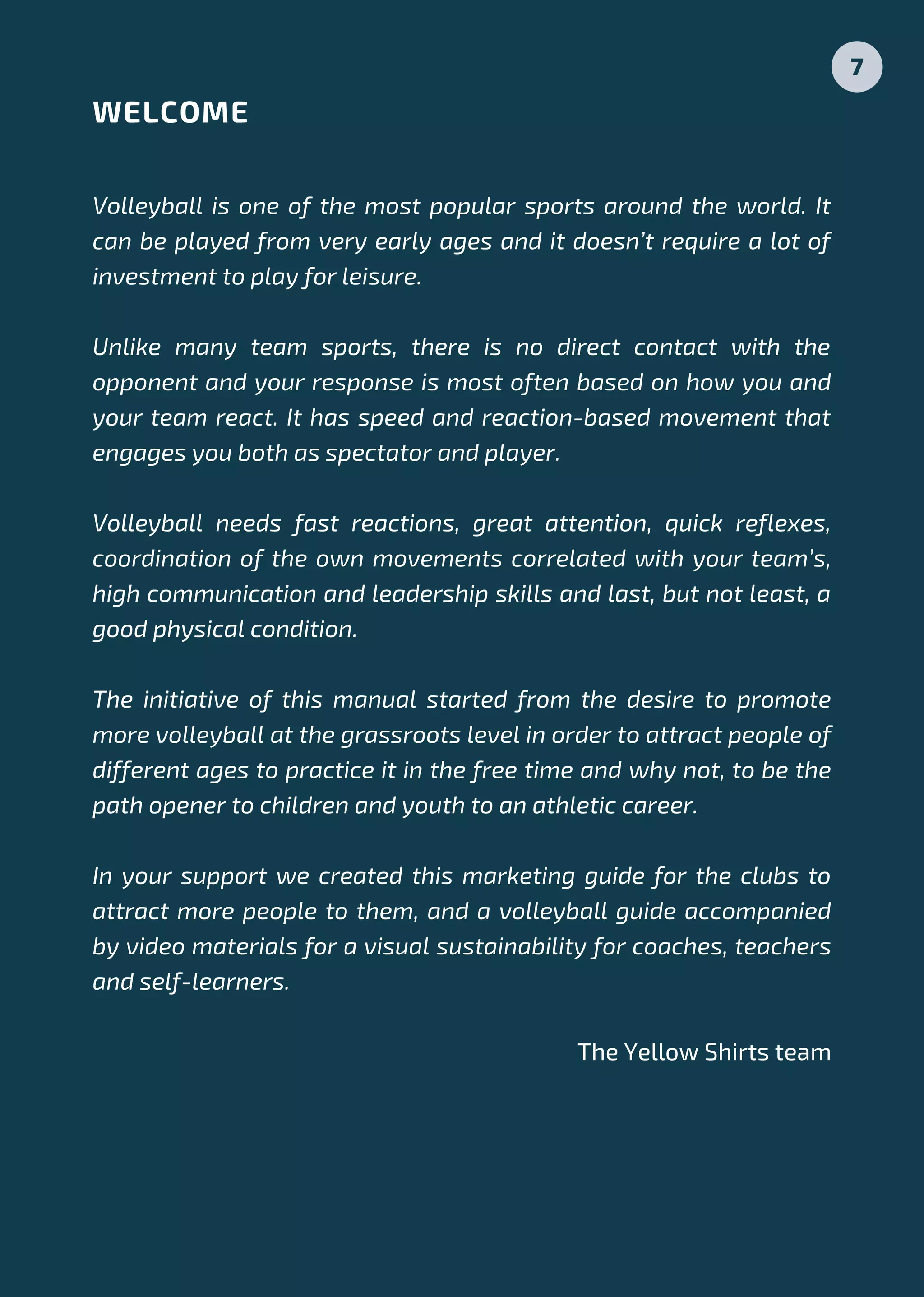 Volleyball is one of the most popular sports around the world. It
can be played from very early ages and it doesn’t require a lot of
investment to play for leisure.
Unlike many team sports, there is no direct contact with the
opponent and your response is most often based on how you and
your team react. It has speed and reaction-based movement that
engages you both as spectator and player.
Volleyball needs fast reactions, great attention, quick reflexes,
coordination of the own movements correlated with your team’s,
high communication and leadership skills and last, but not least, a
good physical condition.
The initiative of this manual started from the desire to promote
more volleyball at the grassroots level in order to attract people of
different ages to practice it in the free time and why not, to be the
path opener to children and youth to an athletic career.
In your support we created this marketing guide for the clubs to
attract more people to them, and a volleyball guide accompanied
by video materials for a visual sustainability for coaches, teachers
and self-learners.
 The Yellow Shirts team
WELCOME
7
 