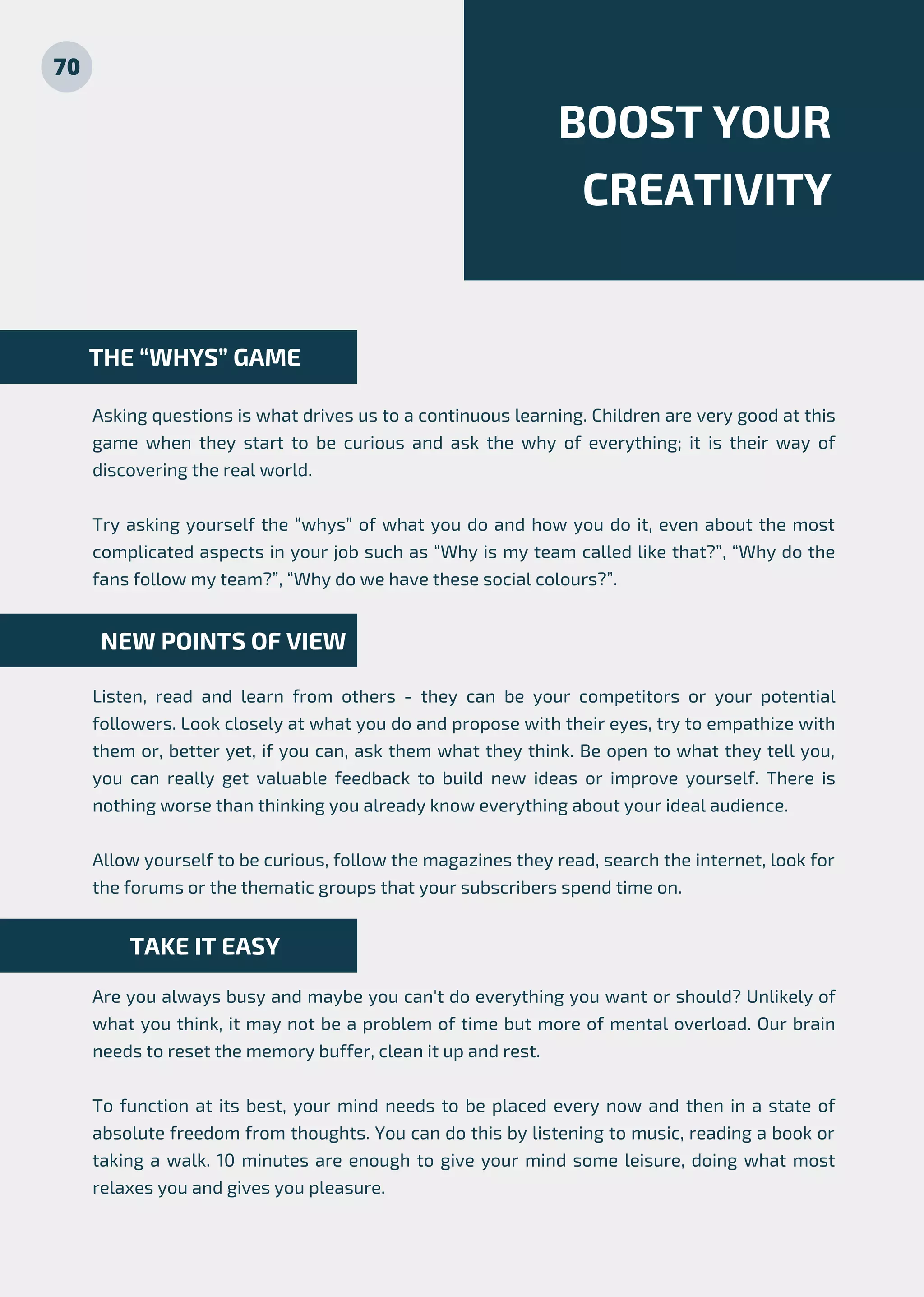 BOOST YOUR
CREATIVITY
Asking questions is what drives us to a continuous learning. Children are very good at this
game when they start to be curious and ask the why of everything; it is their way of
discovering the real world.
Try asking yourself the “whys” of what you do and how you do it, even about the most
complicated aspects in your job such as “Why is my team called like that?”, “Why do the
fans follow my team?”, “Why do we have these social colours?”.
Listen, read and learn from others - they can be your competitors or your potential
followers. Look closely at what you do and propose with their eyes, try to empathize with
them or, better yet, if you can, ask them what they think. Be open to what they tell you,
you can really get valuable feedback to build new ideas or improve yourself. There is
nothing worse than thinking you already know everything about your ideal audience.
Allow yourself to be curious, follow the magazines they read, search the internet, look for
the forums or the thematic groups that your subscribers spend time on.
Are you always busy and maybe you can't do everything you want or should? Unlikely of
what you think, it may not be a problem of time but more of mental overload. Our brain
needs to reset the memory buffer, clean it up and rest.
To function at its best, your mind needs to be placed every now and then in a state of
absolute freedom from thoughts. You can do this by listening to music, reading a book or
taking a walk. 10 minutes are enough to give your mind some leisure, doing what most
relaxes you and gives you pleasure.
TAKE IT EASY
NEW POINTS OF VIEW
THE “WHYS” GAME
70
 