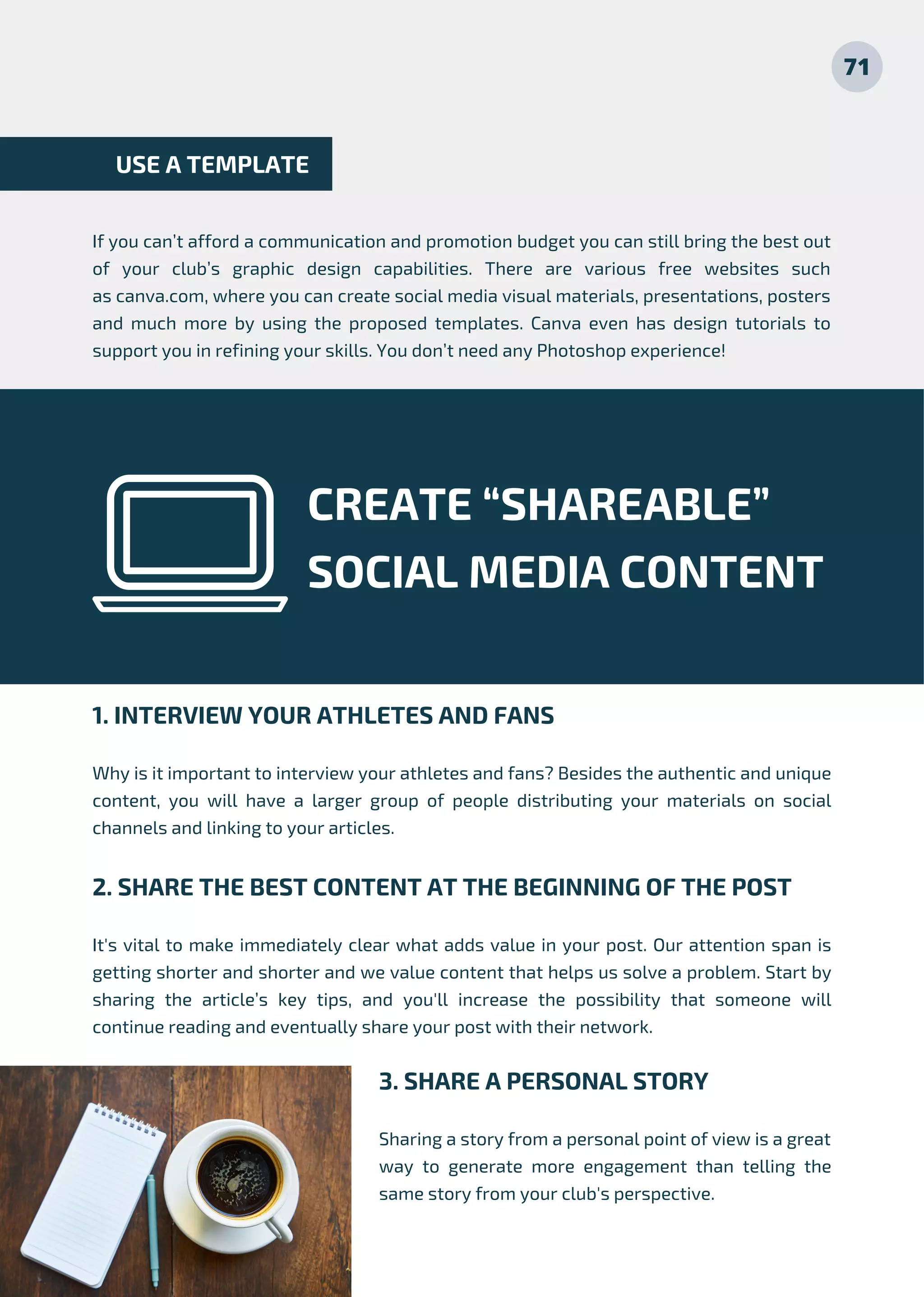 If you can’t afford a communication and promotion budget you can still bring the best out
of your club’s graphic design capabilities. There are various free websites such
as canva.com, where you can create social media visual materials, presentations, posters
and much  more by using the proposed templates. Canva even has design tutorials  to
support you in refining your skills. You don’t need any Photoshop experience!
USE A TEMPLATE
CREATE “SHAREABLE”
SOCIAL MEDIA CONTENT
1. INTERVIEW YOUR ATHLETES AND FANS
Why is it important to interview your athletes and fans? Besides the authentic and unique
content, you will have a larger group of people distributing your materials on social
channels and linking to your articles.
2. SHARE THE BEST CONTENT AT THE BEGINNING OF THE POST
It's vital to make immediately clear what adds value in your post. Our attention span is
getting shorter and shorter and we value content that helps us solve a problem. Start by
sharing the article’s key tips, and you'll increase the possibility that someone will
continue reading and eventually share your post with their network.
71
3. SHARE A PERSONAL STORY
Sharing a story from a personal point of view is a great
way to generate more engagement than telling the
same story from your club's perspective.
 