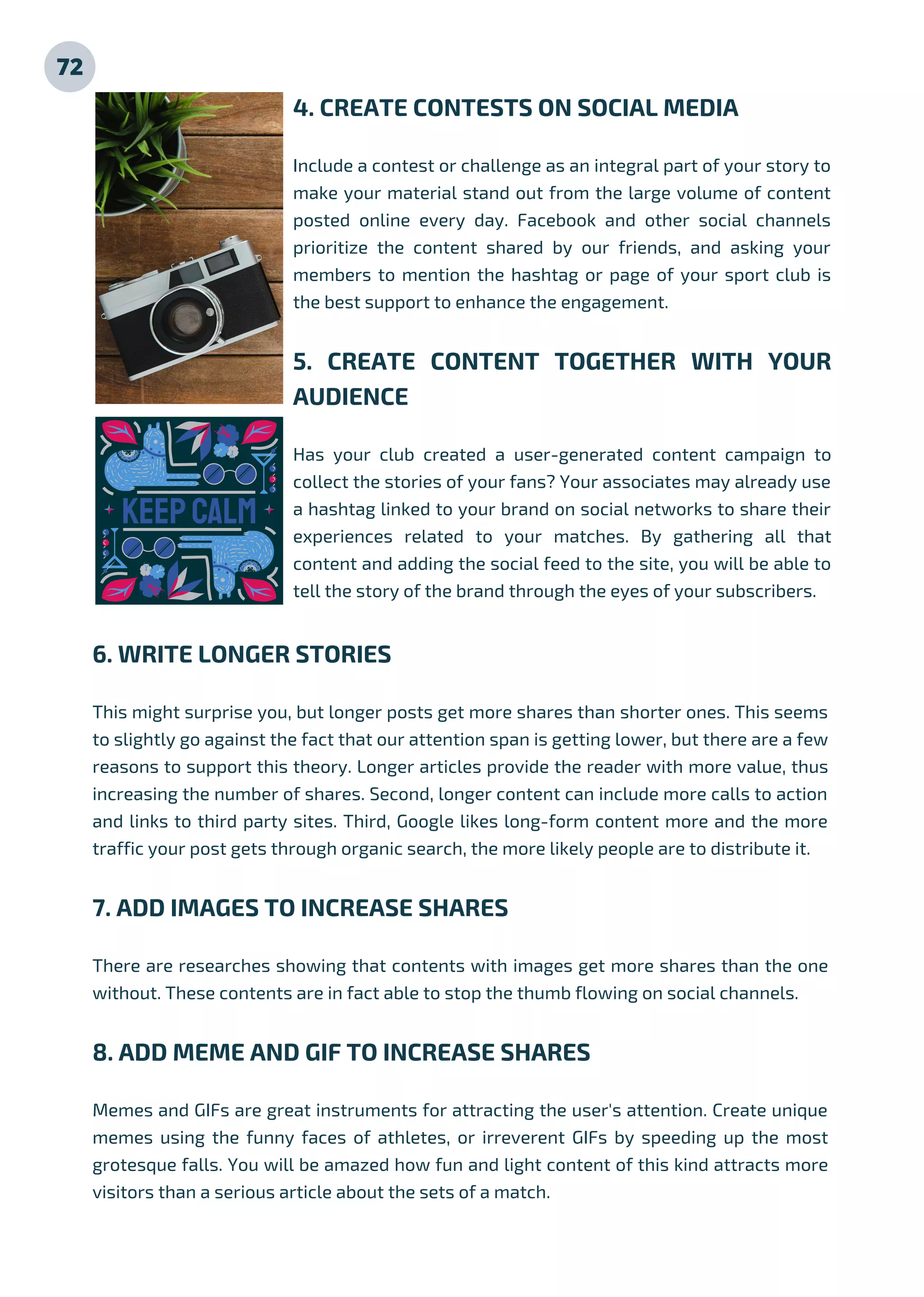 72
4. CREATE CONTESTS ON SOCIAL MEDIA
Include a contest or challenge as an integral part of your story to
make your material stand out from the large volume of content
posted online every day. Facebook and other social channels
prioritize the content shared by our friends, and asking your
members to mention the hashtag or page of your sport club is
the best support to enhance the engagement.
5. CREATE CONTENT TOGETHER WITH YOUR
AUDIENCE
Has your club created a user-generated content campaign to
collect the stories of your fans? Your associates may already use
a hashtag linked to your brand on social networks to share their
experiences related to your matches. By gathering all that
content and adding the social feed to the site, you will be able to
tell the story of the brand through the eyes of your subscribers.
6. WRITE LONGER STORIES
This might surprise you, but longer posts get more shares than shorter ones. This seems
to slightly go against the fact that our attention span is getting lower, but there are a few
reasons to support this theory. Longer articles provide the reader with more value, thus
increasing the number of shares. Second, longer content can include more calls to action
and links to third party sites. Third, Google likes long-form content more and the more
traffic your post gets through organic search, the more likely people are to distribute it.
7. ADD IMAGES TO INCREASE SHARES
There are researches showing that contents with images get more shares than the one
without. These contents are in fact able to stop the thumb flowing on social channels.
8. ADD MEME AND GIF TO INCREASE SHARES
Memes and GIFs are great instruments for attracting the user's attention. Create unique
memes using the funny faces of athletes, or irreverent GIFs by speeding up the most
grotesque falls. You will be amazed how fun and light content of this kind attracts more
visitors than a serious article about the sets of a match.
 