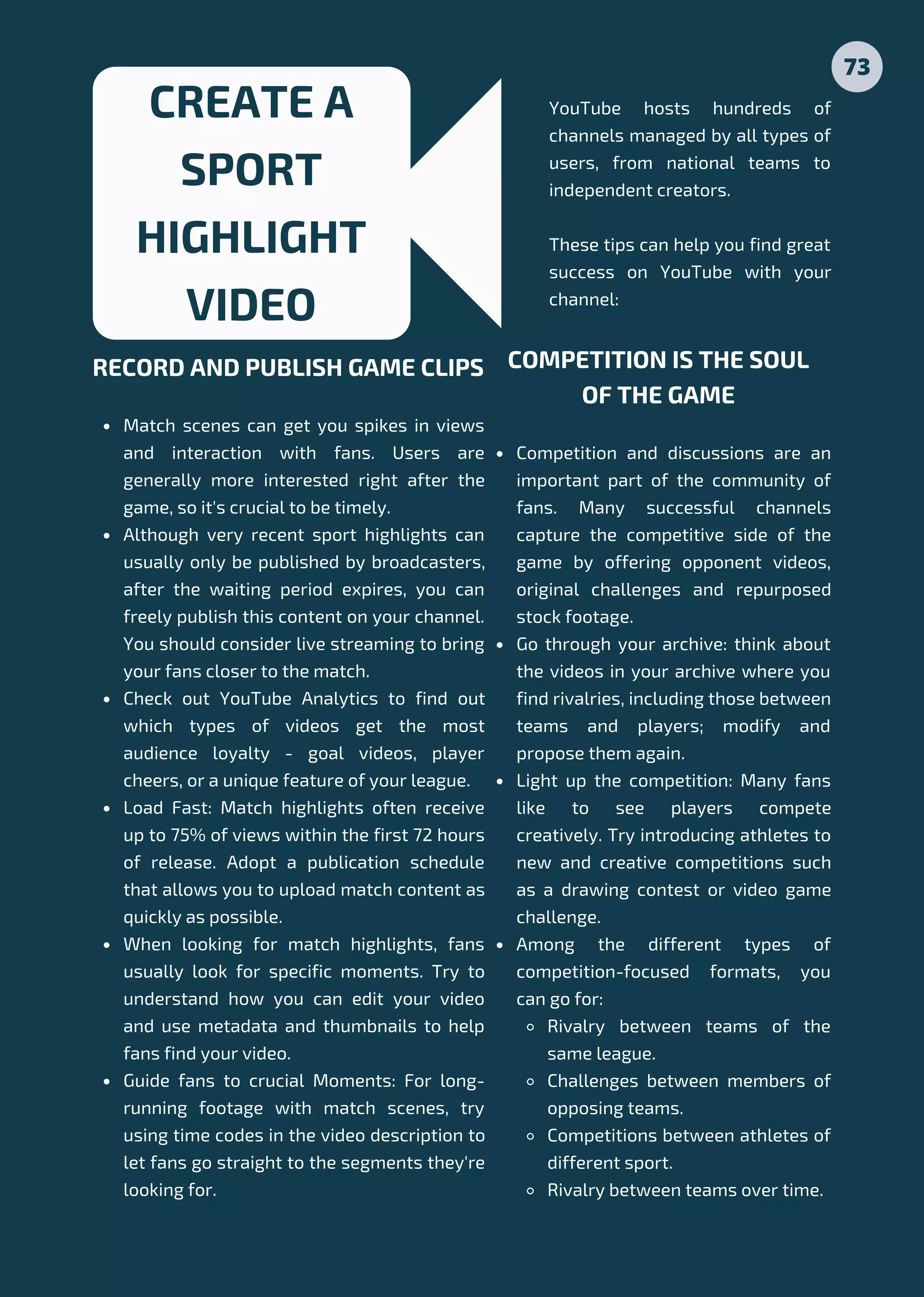 Match scenes can get you spikes in views
and interaction with fans. Users are
generally more interested right after the
game, so it's crucial to be timely.
Although very recent sport highlights can
usually only be published by broadcasters,
after the waiting period expires, you can
freely publish this content on your channel.
You should consider live streaming to bring
your fans closer to the match.
Check out YouTube Analytics to find out
which types of videos get the most
audience loyalty - goal videos, player
cheers, or a unique feature of your league.
Load Fast: Match highlights often receive
up to 75% of views within the first 72 hours
of release. Adopt a publication schedule
that allows you to upload match content as
quickly as possible.
When looking for match highlights, fans
usually look for specific moments. Try to
understand how you can edit your video
and use metadata and thumbnails to help
fans find your video.
Guide fans to crucial Moments: For long-
running footage with match scenes, try
using time codes in the video description to
let fans go straight to the segments they're
looking for.
RECORD AND PUBLISH GAME CLIPS
CREATE A
SPORT
HIGHLIGHT
VIDEO
Competition and discussions are an
important part of the community of
fans. Many successful channels
capture the competitive side of the
game by offering opponent videos,
original challenges and repurposed
stock footage.
Go through your archive: think about
the videos in your archive where you
find rivalries, including those between
teams and players; modify and
propose them again.
Light up the competition: Many fans
like to see players compete
creatively. Try introducing athletes to
new and creative competitions such
as a drawing contest or video game
challenge.
Among the different types of
competition-focused formats, you
can go for:
Rivalry between teams of the
same league.
Challenges between members of
opposing teams.
Competitions between athletes of
different sport.
Rivalry between teams over time.
COMPETITION IS THE SOUL
OF THE GAME
73
YouTube hosts hundreds of
channels managed by all types of
users, from national teams to
independent creators.
These tips can help you find great
success on YouTube with your
channel:
 