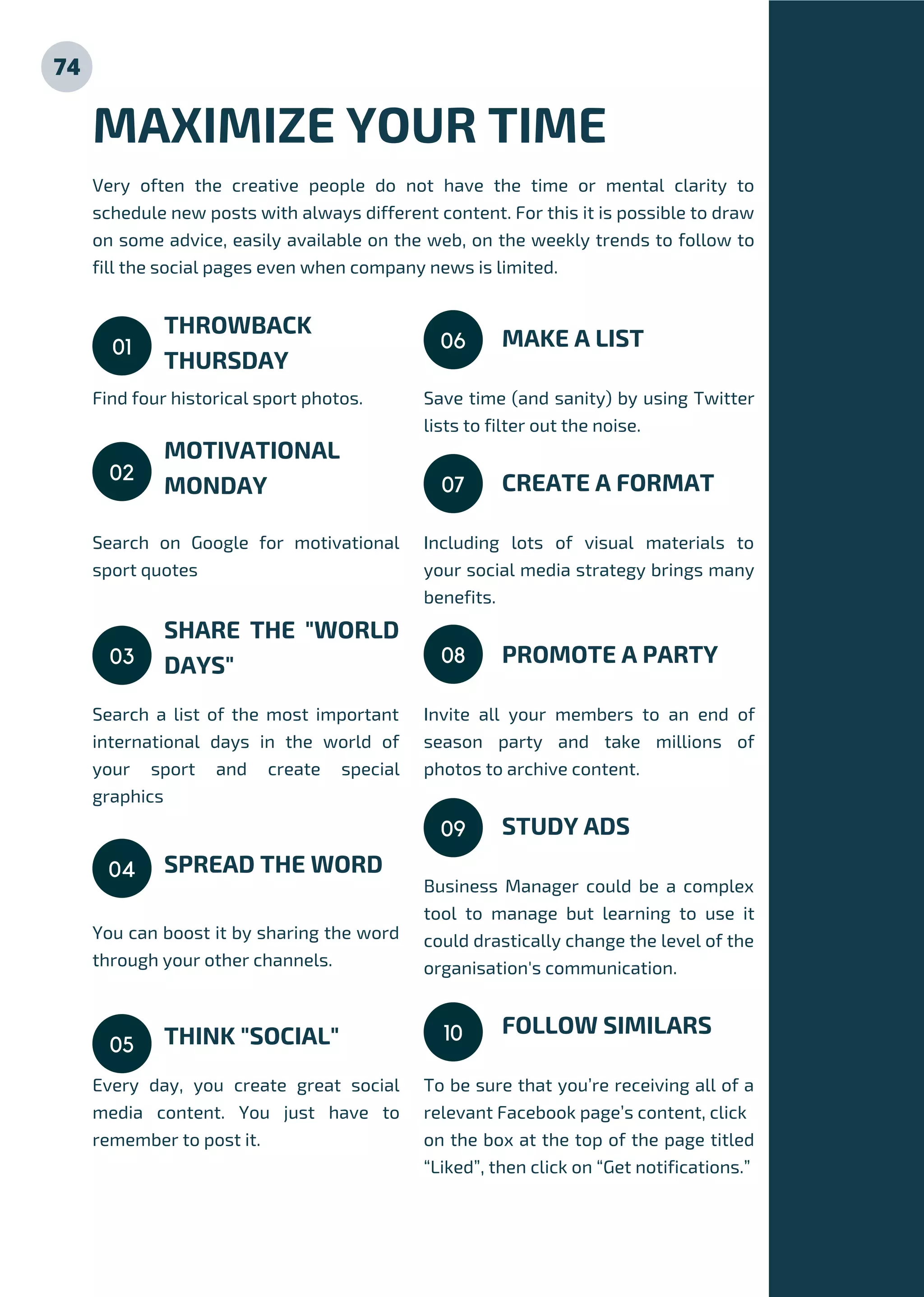 Find four historical sport photos.
Search on Google for motivational
sport quotes
Search a list of the most important
international days in the world of
your sport and create special
graphics
You can boost it by sharing the word
through your other channels.
Every day, you create great social
media content. You just have to
remember to post it.
THROWBACK
THURSDAY
MOTIVATIONAL
MONDAY
SHARE THE "WORLD
DAYS"
SPREAD THE WORD
THINK "SOCIAL"
MAXIMIZE YOUR TIME
Very often the creative people do not have the time or mental clarity to
schedule new posts with always different content. For this it is possible to draw
on some advice, easily available on the web, on the weekly trends to follow to
fill the social pages even when company news is limited.
01
Save time (and sanity) by using Twitter
lists to filter out the noise.
Including lots of visual materials to
your social media strategy brings many
benefits.
Invite all your members to an end of
season party and take millions of
photos to archive content.
Business Manager could be a complex
tool to manage but learning to use it
could drastically change the level of the
organisation's communication.
To be sure that you’re receiving all of a
relevant Facebook page’s content, click
on the box at the top of the page titled
“Liked”, then click on “Get notifications.”
MAKE A LIST
CREATE A FORMAT
PROMOTE A PARTY
STUDY ADS
FOLLOW SIMILARS
02
03
04
05
06
07
08
09
10
74
 