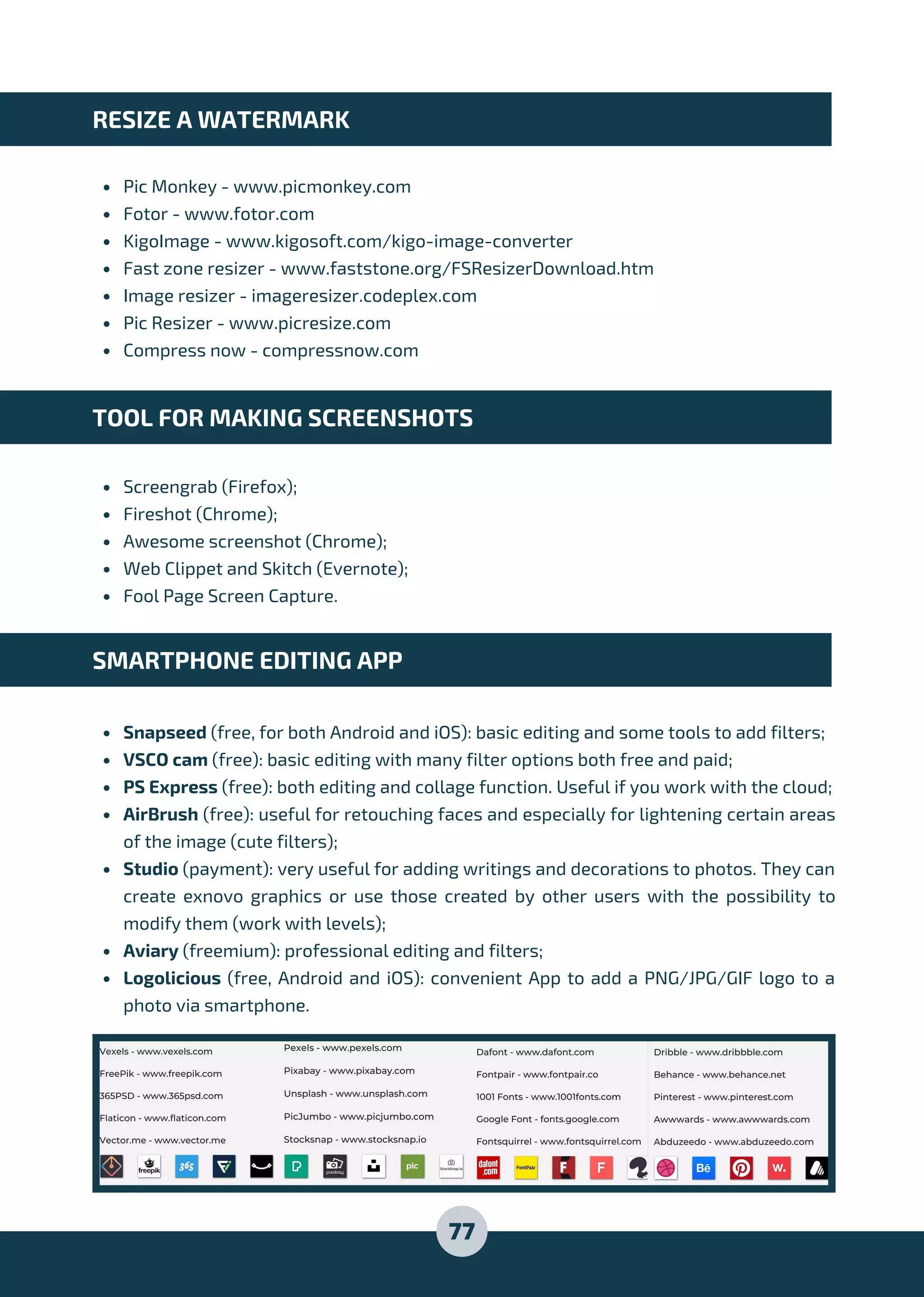 Pic Monkey - www.picmonkey.com
Fotor - www.fotor.com
KigoImage - www.kigosoft.com/kigo-image-converter
Fast zone resizer - www.faststone.org/FSResizerDownload.htm
Image resizer - imageresizer.codeplex.com
Pic Resizer - www.picresize.com
Compress now - compressnow.com
Screengrab (Firefox);
Fireshot (Chrome);
Awesome screenshot (Chrome);
Web Clippet and Skitch (Evernote);
Fool Page Screen Capture.
Snapseed (free, for both Android and iOS): basic editing and some tools to add filters;
VSCO cam (free): basic editing with many filter options both free and paid;
PS Express (free): both editing and collage function. Useful if you work with the cloud;
AirBrush (free): useful for retouching faces and especially for lightening certain areas
of the image (cute filters);
Studio (payment): very useful for adding writings and decorations to photos. They can
create exnovo graphics or use those created by other users with the possibility to
modify them (work with levels);
Aviary (freemium): professional editing and filters;
Logolicious (free, Android and iOS): convenient App to add a PNG/JPG/GIF logo to a
photo via smartphone.
RESIZE A WATERMARK
TOOL FOR MAKING SCREENSHOTS
SMARTPHONE EDITING APP
77
 