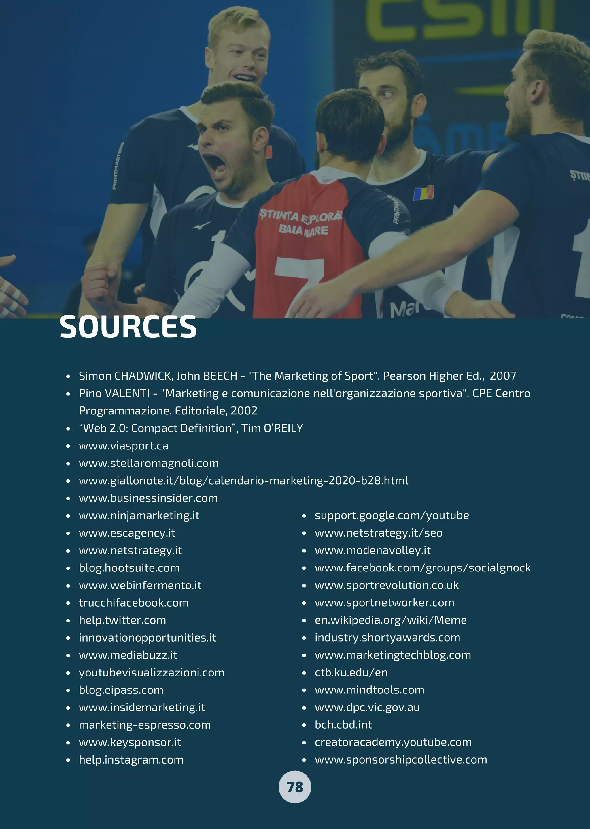 78
Simon CHADWICK, John BEECH - "The Marketing of Sport", Pearson Higher Ed., 2007
Pino VALENTI - "Marketing e comunicazione nell'organizzazione sportiva", CPE Centro
Programmazione, Editoriale, 2002
“Web 2.0: Compact Definition”, Tim O’REILY
www.viasport.ca
www.stellaromagnoli.com
www.giallonote.it/blog/calendario-marketing-2020-b28.html
www.businessinsider.com
www.ninjamarketing.it
www.escagency.it
www.netstrategy.it
blog.hootsuite.com
www.webinfermento.it
trucchifacebook.com
help.twitter.com
innovationopportunities.it
www.mediabuzz.it
youtubevisualizzazioni.com
blog.eipass.com
www.insidemarketing.it
marketing-espresso.com
www.keysponsor.it
help.instagram.com
SOURCES
support.google.com/youtube
www.netstrategy.it/seo
www.modenavolley.it
www.facebook.com/groups/socialgnock
www.sportrevolution.co.uk
www.sportnetworker.com
en.wikipedia.org/wiki/Meme
industry.shortyawards.com
www.marketingtechblog.com
ctb.ku.edu/en
www.mindtools.com
www.dpc.vic.gov.au
bch.cbd.int
creatoracademy.youtube.com
www.sponsorshipcollective.com
 