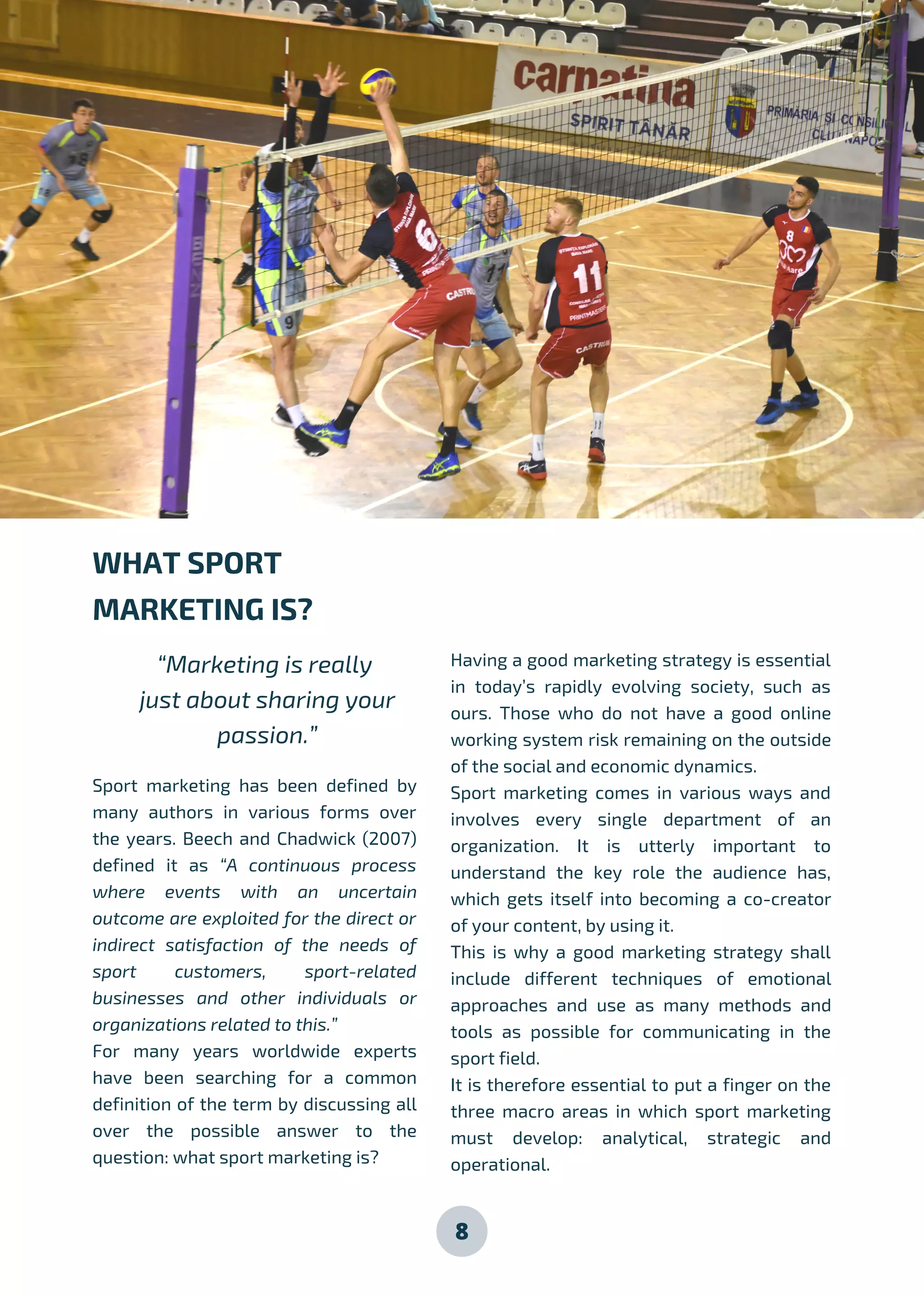 8
Sport marketing has been defined by
many authors in various forms over
the years. Beech and Chadwick (2007)
defined it as “A continuous process
where events with an uncertain
outcome are exploited for the direct or
indirect satisfaction of the needs of
sport customers, sport-related
businesses and other individuals or
organizations related to this.”
For many years worldwide experts
have been searching for a common
definition of the term by discussing all
over the possible answer to the
question: what sport marketing is?
Having a good marketing strategy is essential
in today’s rapidly evolving society, such as
ours. Those who do not have a good online
working system risk remaining on the outside
of the social and economic dynamics.
Sport marketing comes in various ways and
involves every single department of an
organization. It is utterly important to
understand the key role the audience has,
which gets itself into becoming a co-creator
of your content, by using it.
This is why a good marketing strategy shall
include different techniques of emotional
approaches and use as many methods and
tools as possible for communicating in the
sport field.
It is therefore essential to put a finger on the
three macro areas in which sport marketing
must develop: analytical, strategic and
operational.
WHAT SPORT
MARKETING IS?
“Marketing is really
just about sharing your
passion.”
 