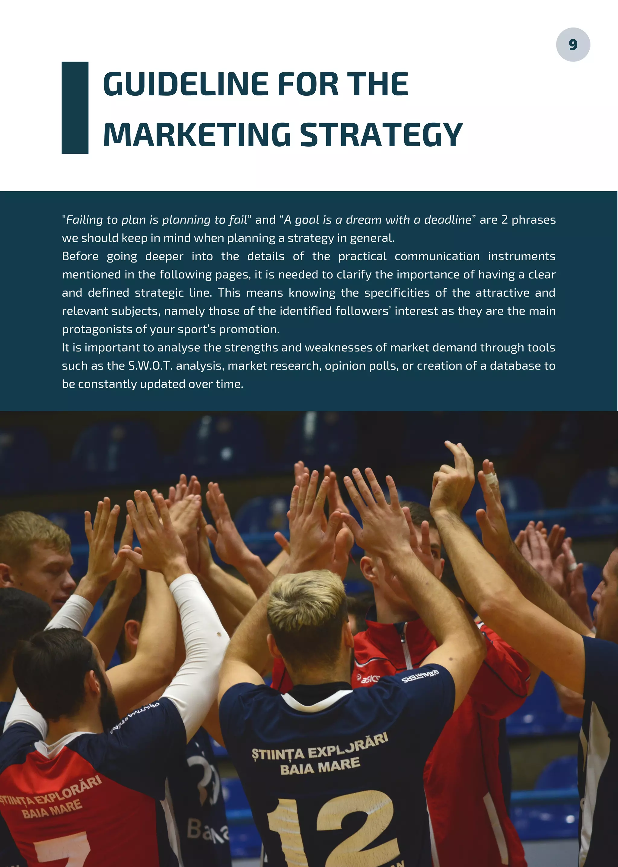 GUIDELINE FOR THE
MARKETING STRATEGY
9
"Failing to plan is planning to fail” and “A goal is a dream with a deadline” are 2 phrases
we should keep in mind when planning a strategy in general.
Before going deeper into the details of the practical communication instruments
mentioned in the following pages, it is needed to clarify the importance of having a clear
and defined strategic line. This means knowing the specificities of the attractive and
relevant subjects, namely those of the identified followers’ interest as they are the main
protagonists of your sport’s promotion.
It is important to analyse the strengths and weaknesses of market demand through tools
such as the S.W.O.T. analysis, market research, opinion polls, or creation of a database to
be constantly updated over time.
 