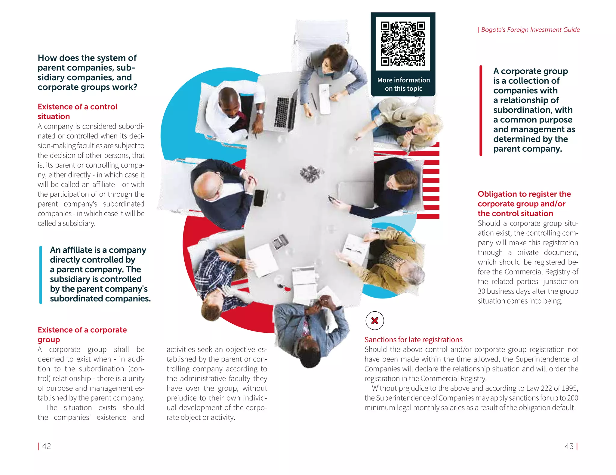 | 42 43 |
| Bogota's Foreign Investment Guide
How does the system of
parent companies, sub-
sidiary companies, and
corporate groups work?
Existence of a control 	
situation
A company is considered subordi-
nated or controlled when its deci-
sion-makingfacultiesaresubjectto
the decision of other persons, that
is, its parent or controlling compa-
ny, either directly - in which case it
will be called an affiliate - or with
the participation of or through the
parent company's subordinated
companies - in which case it will be
called a subsidiary.
Existence of a corporate
group
A corporate group shall be
deemed to exist when - in addi-
tion to the subordination (con-
trol) relationship - there is a unity
of purpose and management es-
tablished by the parent company.
The situation exists should
the companies' existence and
activities seek an objective es-
tablished by the parent or con-
trolling company according to
the administrative faculty they
have over the group, without
prejudice to their own individ-
ual development of the corpo-
rate object or activity.
Obligation to register the
corporate group and/or
the control situation
Should a corporate group situ-
ation exist, the controlling com-
pany will make this registration
through a private document,
which should be registered be-
fore the Commercial Registry of
the related parties' jurisdiction
30 business days after the group
situation comes into being.
A corporate group
is a collection of
companies with
a relationship of
subordination, with
a common purpose
and management as
determined by the
parent company.
Sanctions for late registrations
Should the above control and/or corporate group registration not
have been made within the time allowed, the Superintendence of
Companies will declare the relationship situation and will order the
registration in the Commercial Registry.
Without prejudice to the above and according to Law 222 of 1995,
theSuperintendenceofCompaniesmayapplysanctionsforupto200
minimum legal monthly salaries as a result of the obligation default.
More information
on this topic
An affiliate is a company
directly controlled by
a parent company. The
subsidiary is controlled
by the parent company's
subordinated companies.
 