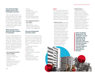 | Bogota's Foreign Investment Guide
| 86
How does the labor 	
system work in the 	
Colombian territory?
There is no federal system in Co-
lombia, thus labor norms apply
throughout the national territo-
ry and are issued by the Colom-
bian Congress. In the public sec-
tor case, some conditions apply
to some public servants, which
however do not apply to private
sector companies.
What should I know
about the labor system
in Colombia?
The norm regulating labor rela-
tionships in the private sector
is the Work Code (Código Sus-
tantivo del Trabajo or CST by
its Spanish acronym), which is
divided into two main parts: the
first one regulates Individual
Workers' Rights and the second
regulates issues related to Col-
lective Work Rights.
•	Part regulating Individual
Workers' Rights:
-- General principles
-- Individual employment
contract
-- Probation period
-- Employment contracts with
special types of workers
-- Work and workplace
regulations
-- Salaries
-- Working hours
-- Mandatory rest periods
-- Common benefits
-- Special benefits
-- Rules protecting benefits
-- Health and safety at work
•	Part regulating collective
work rights:
-- Labor unions
-- Collective work conflicts
-- Collective labor agreements
and labor union agreements
How do employment
contracts work?
The CST is the norm that contains
the types of employment con-
tracts on which the relationship
between the worker and the em-
ployer is established. There are
two types of employment con-
tracts:
Depending on the type 		
of agreement:
•	Verbal contract
•	Written contract
Depending on the duration:
•	Fixed term
•	Indefinite term
•	Service provision contract
•	Occasional, casual or
temporary work contract
Salary
This is an essential element of
any employment contract. Ac-
cording to article 23 of the Work
Code, it is the remuneration
received for the services rende-
red by the worker. In Colombia
there are two types of salaries:
•	Ordinary salary: A payment
remunerating ordinary work.
Whenever applicable, some
additional elements should
be added to this payment,
such as overtime, work
done during mandatory rest
periods, commisions and a
percentage of sales if agreed
in the contract, customary
bonuses, permanent lodging
expenses and in general any
customary or occasional
payment considered a
direct remuneration of
the employee's work.
•	Integral salary: A
remuneration that, in
addition to the ordinary
salary comprises employee
benefits, severance payments
and their interests, service
bonuses, extraordinary
bonuses, subsidies, additional
payments for night shifts,
extraordinary, or holiday and
Sunday work payments, in-
kind payments, and in general
everything included in this
category, except for holidays.
Salary exception
agreements: The
employers and the
employees may
explicitly agree
that some cash
payments will not be
considered salary,
such as meals,
accommodations,
clothing, and
extraordinary
bonuses.
 