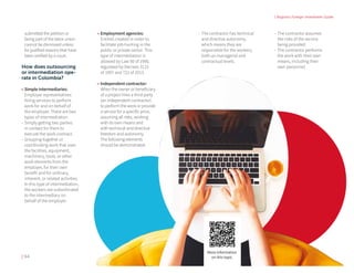 | Bogota's Foreign Investment Guide
| 94
submitted the petition or
being part of the labor union
cannot be dismissed unless
for justified reasons that have
been verified by a court.
How does outsourcing
or intermediation ope-
rate in Colombia?
•	Simple intermediaries:
Employer representatives
hiring services to perform
work for and on behalf of
the employer. There are two
types of intermediation:
-- Simply getting two parties
in contact for them to
execute the work contract.
-- Grouping together or
coordinating work that uses
the facilities, equipment,
machinery, tools, or other
work elements from the
employer, for their own
benefit and for ordinary,
inherent, or related activities.
In this type of intermediation,
the workers are subordinated
to the intermediary on
behalf of the employer.
•	Employment agencies: 	
Entities created in order to
facilitate job-hunting in the
public or private sector. This
type of intermediation is
allowed by Law 50 of 1990,
regulated by Decrees 3115
of 1997 and 722 of 2013.
•	Independent contractor:
When the owner or beneficiary
of a project hires a third party
(an independent contractor)
to perform the work or provide
a service for a specific price,
assuming all risks, working
with its own means and
with technical and directive
freedom and autonomy.
The following elements
should be demonstrated:
-- The contractor has technical
and directive autonomy,
which means they are
responsible for the workers,
both an managerial and
contractual levels.
-- The contractor assumes
the risks of the service
being provided.
-- The contractor performs
the work with their own
means, including their
own personnel.
More information
on this topic
 