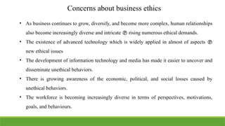 Concerns about business ethics
• As business continues to grow, diversify, and become more complex, human relationships
also become increasingly diverse and intricate  rising numerous ethical demands.
• The existence of advanced technology which is widely applied in almost of aspects 
new ethical issues
• The development of information technology and media has made it easier to uncover and
disseminate unethical behaviors.
• There is growing awareness of the economic, political, and social losses caused by
unethical behaviors.
• The workforce is becoming increasingly diverse in terms of perspectives, motivations,
goals, and behaviours.
 