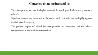 Concerns about business ethics
• There is a growing demand for higher standards for employees, leaders, and government
officials.
• Suppliers, partners, and customers prefer to work with companies that are highly regarded
for their ethical standards.
• The positive impact of ethical business practices on companies and the adverse
consequences of unethical business conduct.
• …
 