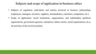 Subjects and scope of application in business ethics
• Subjects of regulation: individuals and entities involved in business relationships
(employees, managers, investors, suppliers, intermediaries, customers, competitors, etc.).
• Scope of application: social institutions, organisations, and stakeholders (political
organizations, government agencies, enterprises, labour unions, social organisations, etc.);
all activities of the involved entities.
 