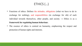 ETHICS (…)
• Functions of ethics: Defines the attitudes, obligations (what we have to do in
exchange for nothing), and responsibilities (in exchange for sth) of each
individual towards themselves, other people, and society → Ethics is as a
framework for regulating human behaviour.
• The essence of ethics is centred on humanity, emphasising the respect and
protection of human rights and interests.
 