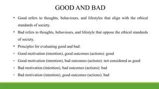 GOOD AND BAD
• Good refers to thoughts, behaviours, and lifestyles that align with the ethical
standards of society.
• Bad refers to thoughts, behaviours, and lifestyle that oppose the ethical standards
of society.
• Principles for evaluating good and bad:
- Good motivation (intention), good outcomes (actions): good
- Good motivation (intention), bad outcomes (actions): not considered as good
- Bad motivation (intention), bad outcomes (actions): bad
- Bad motivation (intention), good outcomes (actions): bad
 