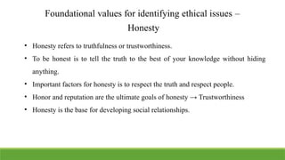 Foundational values for identifying ethical issues –
Honesty
• Honesty refers to truthfulness or trustworthiness.
• To be honest is to tell the truth to the best of your knowledge without hiding
anything.
• Important factors for honesty is to respect the truth and respect people.
• Honor and reputation are the ultimate goals of honesty → Trustworthiness
• Honesty is the base for developing social relationships.
 