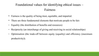 Foundational values for identifying ethical issues –
Fairness
• Fairness is the quality of being trust, equitable, and impartial.
• There are three fundamental elements that motivate people to be fair:
- Equality (the distribution of benefits and resources)
- Reciprocity (an interchange of giving and receiving in social relationships)
- Optimisation (the trade-off between equity (equality) and efficiency (maximum
productivity)).
 