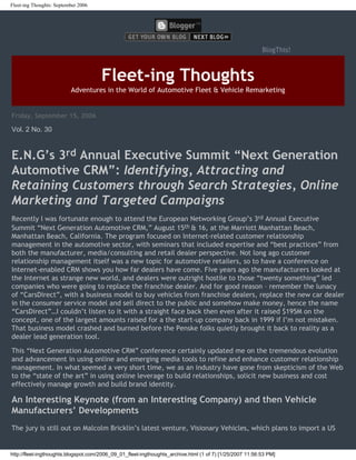 Fleet-ing Thoughts: September 2006




                                                                                                          BlogThis!



                                      Fleet-ing Thoughts
                          Adventures in the World of Automotive Fleet & Vehicle Remarketing


Friday, September 15, 2006

Vol. 2 No. 30


E.N.G’s 3rd Annual Executive Summit “Next Generation
Automotive CRM”: Identifying, Attracting and
Retaining Customers through Search Strategies, Online
Marketing and Targeted Campaigns
Recently I was fortunate enough to attend the European Networking Group’s 3rd Annual Executive
Summit “Next Generation Automotive CRM,” August 15th & 16, at the Marriott Manhattan Beach,
Manhattan Beach, California. The program focused on Internet-related customer relationship
management in the automotive sector, with seminars that included expertise and “best practices” from
both the manufacturer, media/consulting and retail dealer perspective. Not long ago customer
relationship management itself was a new topic for automotive retailers, so to have a conference on
Internet-enabled CRM shows you how far dealers have come. Five years ago the manufacturers looked at
the Internet as strange new world, and dealers were outright hostile to those “twenty something” led
companies who were going to replace the franchise dealer. And for good reason – remember the lunacy
of “CarsDirect”, with a business model to buy vehicles from franchise dealers, replace the new car dealer
in the consumer service model and sell direct to the public and somehow make money, hence the name
“CarsDirect”…I couldn’t listen to it with a straight face back then even after it raised $195M on the
concept, one of the largest amounts raised for a the start-up company back in 1999 if I’m not mistaken.
That business model crashed and burned before the Penske folks quietly brought it back to reality as a
dealer lead generation tool.

This “Next Generation Automotive CRM” conference certainly updated me on the tremendous evolution
and advancement in using online and emerging media tools to refine and enhance customer relationship
management. In what seemed a very short time, we as an industry have gone from skepticism of the Web
to the “state of the art” in using online leverage to build relationships, solicit new business and cost
effectively manage growth and build brand identity.

An Interesting Keynote (from an Interesting Company) and then Vehicle
Manufacturers’ Developments
The jury is still out on Malcolm Bricklin’s latest venture, Visionary Vehicles, which plans to import a US


http://fleet-ingthoughts.blogspot.com/2006_09_01_fleet-ingthoughts_archive.html (1 of 7) [1/25/2007 11:56:53 PM]
 