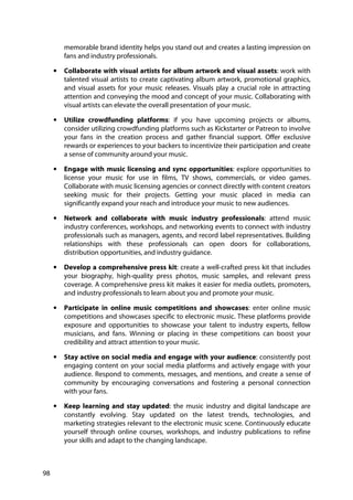 98
memorable brand identity helps you stand out and creates a lasting impression on
fans and industry professionals.
• Collaborate with visual artists for album artwork and visual assets: work with
talented visual artists to create captivating album artwork, promotional graphics,
and visual assets for your music releases. Visuals play a crucial role in attracting
attention and conveying the mood and concept of your music. Collaborating with
visual artists can elevate the overall presentation of your music.
• Utilize crowdfunding platforms: if you have upcoming projects or albums,
consider utilizing crowdfunding platforms such as Kickstarter or Patreon to involve
your fans in the creation process and gather financial support. Offer exclusive
rewards or experiences to your backers to incentivize their participation and create
a sense of community around your music.
• Engage with music licensing and sync opportunities: explore opportunities to
license your music for use in films, TV shows, commercials, or video games.
Collaborate with music licensing agencies or connect directly with content creators
seeking music for their projects. Getting your music placed in media can
significantly expand your reach and introduce your music to new audiences.
• Network and collaborate with music industry professionals: attend music
industry conferences, workshops, and networking events to connect with industry
professionals such as managers, agents, and record label representatives. Building
relationships with these professionals can open doors for collaborations,
distribution opportunities, and industry guidance.
• Develop a comprehensive press kit: create a well-crafted press kit that includes
your biography, high-quality press photos, music samples, and relevant press
coverage. A comprehensive press kit makes it easier for media outlets, promoters,
and industry professionals to learn about you and promote your music.
• Participate in online music competitions and showcases: enter online music
competitions and showcases specific to electronic music. These platforms provide
exposure and opportunities to showcase your talent to industry experts, fellow
musicians, and fans. Winning or placing in these competitions can boost your
credibility and attract attention to your music.
• Stay active on social media and engage with your audience: consistently post
engaging content on your social media platforms and actively engage with your
audience. Respond to comments, messages, and mentions, and create a sense of
community by encouraging conversations and fostering a personal connection
with your fans.
• Keep learning and stay updated: the music industry and digital landscape are
constantly evolving. Stay updated on the latest trends, technologies, and
marketing strategies relevant to the electronic music scene. Continuously educate
yourself through online courses, workshops, and industry publications to refine
your skills and adapt to the changing landscape.
 