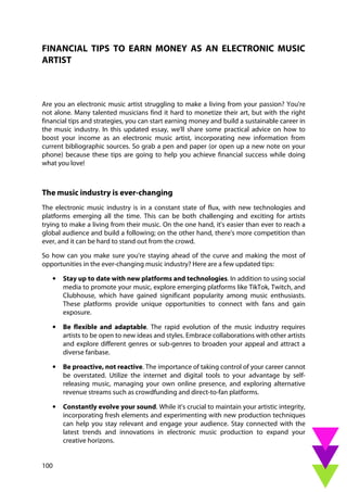 100
FINANCIAL TIPS TO EARN MONEY AS AN ELECTRONIC MUSIC
ARTIST
Are you an electronic music artist struggling to make a living from your passion? You're
not alone. Many talented musicians find it hard to monetize their art, but with the right
financial tips and strategies, you can start earning money and build a sustainable career in
the music industry. In this updated essay, we'll share some practical advice on how to
boost your income as an electronic music artist, incorporating new information from
current bibliographic sources. So grab a pen and paper (or open up a new note on your
phone) because these tips are going to help you achieve financial success while doing
what you love!
The music industry is ever-changing
The electronic music industry is in a constant state of flux, with new technologies and
platforms emerging all the time. This can be both challenging and exciting for artists
trying to make a living from their music. On the one hand, it's easier than ever to reach a
global audience and build a following; on the other hand, there's more competition than
ever, and it can be hard to stand out from the crowd.
So how can you make sure you're staying ahead of the curve and making the most of
opportunities in the ever-changing music industry? Here are a few updated tips:
• Stay up to date with new platforms and technologies. In addition to using social
media to promote your music, explore emerging platforms like TikTok, Twitch, and
Clubhouse, which have gained significant popularity among music enthusiasts.
These platforms provide unique opportunities to connect with fans and gain
exposure.
• Be flexible and adaptable. The rapid evolution of the music industry requires
artists to be open to new ideas and styles. Embrace collaborations with other artists
and explore different genres or sub-genres to broaden your appeal and attract a
diverse fanbase.
• Be proactive, not reactive. The importance of taking control of your career cannot
be overstated. Utilize the internet and digital tools to your advantage by self-
releasing music, managing your own online presence, and exploring alternative
revenue streams such as crowdfunding and direct-to-fan platforms.
• Constantly evolve your sound. While it's crucial to maintain your artistic integrity,
incorporating fresh elements and experimenting with new production techniques
can help you stay relevant and engage your audience. Stay connected with the
latest trends and innovations in electronic music production to expand your
creative horizons.
 