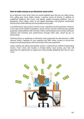 101
How to make money as an electronic music artist
As an electronic music artist, there are several updated ways that you can make money.
First, selling your music online remains a primary source of income. In addition to
established platforms like iTunes and Spotify, explore emerging platforms such as
Bandcamp, which allows artists to sell digital downloads and physical merchandise
directly to fans while offering more favourable revenue splits.
Live performances and concerts continue to be a significant income generator. However,
in the wake of the COVID-19 pandemic, virtual concerts and live streaming have gained
popularity. Utilize platforms like YouTube, Twitch, and Facebook Live to connect with your
audience and monetize your performances through ticket sales, virtual tip jars, or
sponsorships.
Teaching classes or workshops on electronic music production has also become a viable
revenue stream. Capitalize on your expertise and offer online courses or one-on-one
sessions to aspiring producers who want to learn from your experience.
Lastly, creating and selling merchandise remains a tried-and-true method of generating
income. From t-shirts and hoodies to limited edition vinyl records, your fans will
appreciate the opportunity to support you while proudly displaying their love for your
music.
 