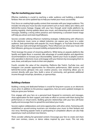 102
Tips for marketing your music
Effective marketing is crucial to reaching a wider audience and building a dedicated
fanbase. Here are some updated tips to help you market your music successfully:
First, focus on creating high-quality content that resonates with your target audience. This
includes not only your music but also visual content such as music videos, lyric videos, and
behind-the-scenes footage. Engage with your fans through social media platforms by
posting regularly, sharing updates about your music, and interacting with comments and
messages. Building a strong online presence and maintaining a consistent brand image
will help you attract and retain loyal followers.
Second, consider utilizing influencer marketing strategies. Collaborating with influencers
in the electronic music scene or related industries can expose your music to a wider
audience. Seek partnerships with popular DJs, music bloggers, or YouTube channels that
align with your style and target demographic. These influencers can share your music with
their followers, giving you increased visibility and potential new fans.
Third, leverage the power of streaming platforms. While being on popular platforms like
Spotify and Apple Music is essential, take advantage of curated playlists and algorithmic
recommendations to increase your discoverability. Submit your music to playlist curators
who specialize in electronic music and engage with your listeners by encouraging them to
save, share, and add your tracks to their own playlists.
Fourth, consider the value of live streaming. Platforms like Twitch, YouTube Live, and
Instagram Live provide opportunities for interactive performances, Q&A sessions, and
behind-the-scenes glimpses into your creative process. Live streaming allows you to
connect directly with your fans, build a sense of community, and generate additional
income through virtual tips, donations, or sponsorships.
Building a fanbase
Building a strong and dedicated fanbase is crucial for long-term success as an electronic
music artist. In addition to the previous suggestions, here are some updated strategies to
help you grow your fanbase:
First, engage with your fans on a personal level. Respond to comments and messages,
show appreciation for their support, and make an effort to connect with them during live
performances or virtual events. Building genuine relationships with your fans will foster
loyalty and encourage them to spread the word about your music.
Second, explore collaborations and remix opportunities with other artists. Partnering with
established or up-and-coming musicians can introduce your music to their fanbase and
vice versa. Remixing popular tracks or participating in compilation albums can also help
expand your reach and attract new listeners.
Third, consider utilizing fan-generated content. Encourage your fans to create and share
their own remixes, covers, or dance videos inspired by your music. This not only
 