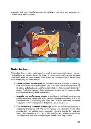 103
showcases their talent but also increases the visibility of your music as it spreads across
different social media platforms.
Playing live shows
Playing live shows remains a vital aspect of an electronic music artist's career. However,
the landscape has evolved due to the impact of the pandemic and changing audience
preferences. Here are some updated financial tips for earning money as an electronic
music artist during live performances:
• Embrace hybrid performances. As live events resume, consider incorporating
both physical and virtual elements into your shows. Live stream your performances
to reach a global audience and offer virtual tickets for those who cannot attend in
person. This hybrid approach allows you to maximize your earning potential while
catering to different audience preferences.
• Diversify your performance venues. In addition to traditional music venues,
explore alternative spaces such as art galleries, unconventional event spaces, or
outdoor festivals. Collaborating with visual artists or other performers can create
unique and immersive experiences that attract a broader audience.
• Seek sponsorship and brand partnerships. Brands are increasingly interested in
associating themselves with the music industry, and electronic music offers
opportunities for collaborations. Approach relevant brands for potential
sponsorships, endorsements or partnerships that align with your image and values.
This can provide additional financial support and exposure for your music.
 