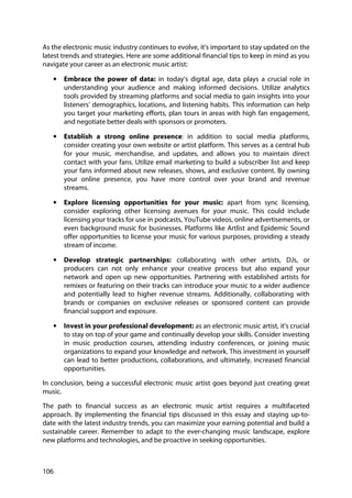 106
As the electronic music industry continues to evolve, it's important to stay updated on the
latest trends and strategies. Here are some additional financial tips to keep in mind as you
navigate your career as an electronic music artist:
• Embrace the power of data: in today's digital age, data plays a crucial role in
understanding your audience and making informed decisions. Utilize analytics
tools provided by streaming platforms and social media to gain insights into your
listeners' demographics, locations, and listening habits. This information can help
you target your marketing efforts, plan tours in areas with high fan engagement,
and negotiate better deals with sponsors or promoters.
• Establish a strong online presence: in addition to social media platforms,
consider creating your own website or artist platform. This serves as a central hub
for your music, merchandise, and updates, and allows you to maintain direct
contact with your fans. Utilize email marketing to build a subscriber list and keep
your fans informed about new releases, shows, and exclusive content. By owning
your online presence, you have more control over your brand and revenue
streams.
• Explore licensing opportunities for your music: apart from sync licensing,
consider exploring other licensing avenues for your music. This could include
licensing your tracks for use in podcasts, YouTube videos, online advertisements, or
even background music for businesses. Platforms like Artlist and Epidemic Sound
offer opportunities to license your music for various purposes, providing a steady
stream of income.
• Develop strategic partnerships: collaborating with other artists, DJs, or
producers can not only enhance your creative process but also expand your
network and open up new opportunities. Partnering with established artists for
remixes or featuring on their tracks can introduce your music to a wider audience
and potentially lead to higher revenue streams. Additionally, collaborating with
brands or companies on exclusive releases or sponsored content can provide
financial support and exposure.
• Invest in your professional development: as an electronic music artist, it's crucial
to stay on top of your game and continually develop your skills. Consider investing
in music production courses, attending industry conferences, or joining music
organizations to expand your knowledge and network. This investment in yourself
can lead to better productions, collaborations, and ultimately, increased financial
opportunities.
In conclusion, being a successful electronic music artist goes beyond just creating great
music.
The path to financial success as an electronic music artist requires a multifaceted
approach. By implementing the financial tips discussed in this essay and staying up-to-
date with the latest industry trends, you can maximize your earning potential and build a
sustainable career. Remember to adapt to the ever-changing music landscape, explore
new platforms and technologies, and be proactive in seeking opportunities.
 