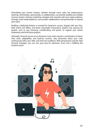 107
Diversifying your income streams, whether through music sales, live performances,
teaching, merchandise, sponsorships, or collaborations, can provide stability and multiple
revenue streams. Embrace marketing strategies that resonate with your target audience,
leverage social media platforms, and consider collaborations and partnerships to expand
your reach.
Building a dedicated fanbase is essential for long-term success. Engage with your fans,
both online and offline, and foster meaningful connections. Explore new avenues for
growth, such as sync licensing, crowdfunding, and grants, to support your artistic
endeavours and fund future projects.
Ultimately, financial success as an electronic music artist requires a combination of talent,
hard work, adaptability, and business acumen. Stay passionate about your craft,
continuously refine your skills, and strive for excellence. With perseverance and the right
financial strategies, you can turn your love for electronic music into a fulfilling and
lucrative career.
 